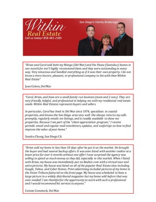 “Carol, Brian, and Sean are a small family run business (mom and 2 sons). They are
very friendly, helpful, and professional in helping me with my residential real estate
needs. Witkin Real Estates represents buyers and sellers.
In particular, Carol has lived in Del Mar since 1974, specializes in coastal
properties, and knows the San Diego area very well. She always returns my calls
promptly, regularly emails me listings, and is readily available to show me
properties. Because I am part of the “client appreciation program,” I receive
periodic email and regular mail newsletters, updates, and useful tips on how to find
improve the value of your home.”
Sandra Chong, San Diego CA
“Brian sold my home in less than 10 days after he put it on the market. He brought
the buyer and had several backup offers. It was even listed with another realtor at a
lower price for over 6 months without one offer! I was surprised the agency was
willing to spend as much money as they did, especially in this market. When I listed
with Brian, my house was immediately put on Realtor.com with a virtual tour and
extra pictures. My house was listed on all of the popular Real Estate sites including
Google, Yahoo, and Cyber Homes. Print advertising included pictures of my home in
the Union Tribune featured on the front page. My house was scheduled to have a
large picture in a widely distributed magazine but my home sold before that was
even needed! I am thankful for the opportunity to work with such a professional
and I would recommend his services to anyone.”
Connie Comstock, Del Mar
“Brian and Carol sold both my Mango (Del Mar) and Via Fiesta (Santaluz) homes in
one month for me! I highly recommend them and they were outstanding in every
way. Very tenacious and handled everything as if it was their own property. I do not
know a more sincere, pleasant, or professional company to list with than Witkin
Real Estate”
Jean Cohen, Del Mar
 