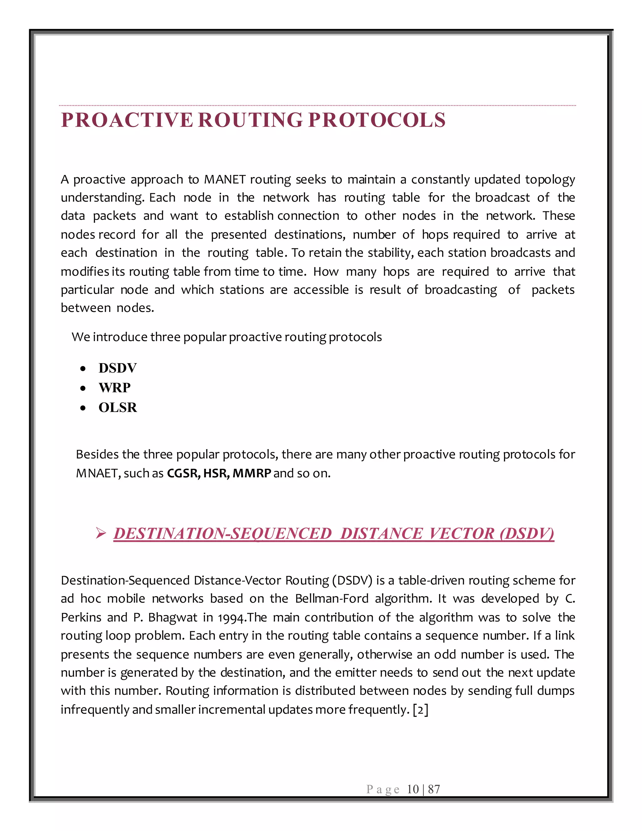 P a g e 10 | 87
PROACTIVE ROUTING PROTOCOLS
A proactive approach to MANET routing seeks to maintain a constantly updated topology
understanding. Each node in the network has routing table for the broadcast of the
data packets and want to establish connection to other nodes in the network. These
nodes record for all the presented destinations, number of hops required to arrive at
each destination in the routing table. To retain the stability, each station broadcasts and
modifies its routing table from time to time. How many hops are required to arrive that
particular node and which stations are accessible is result of broadcasting of packets
between nodes.
We introduce three popular proactive routing protocols
 DSDV
 WRP
 OLSR
Besides the three popular protocols, there are many other proactive routing protocols for
MNAET, such as CGSR, HSR, MMRPand so on.
 DESTINATION-SEQUENCED DISTANCE VECTOR (DSDV)
Destination-Sequenced Distance-Vector Routing (DSDV) is a table-driven routing scheme for
ad hoc mobile networks based on the Bellman-Ford algorithm. It was developed by C.
Perkins and P. Bhagwat in 1994.The main contribution of the algorithm was to solve the
routing loop problem. Each entry in the routing table contains a sequence number. If a link
presents the sequence numbers are even generally, otherwise an odd number is used. The
number is generated by the destination, and the emitter needs to send out the next update
with this number. Routing information is distributed between nodes by sending full dumps
infrequently and smaller incremental updates more frequently. [2]
 