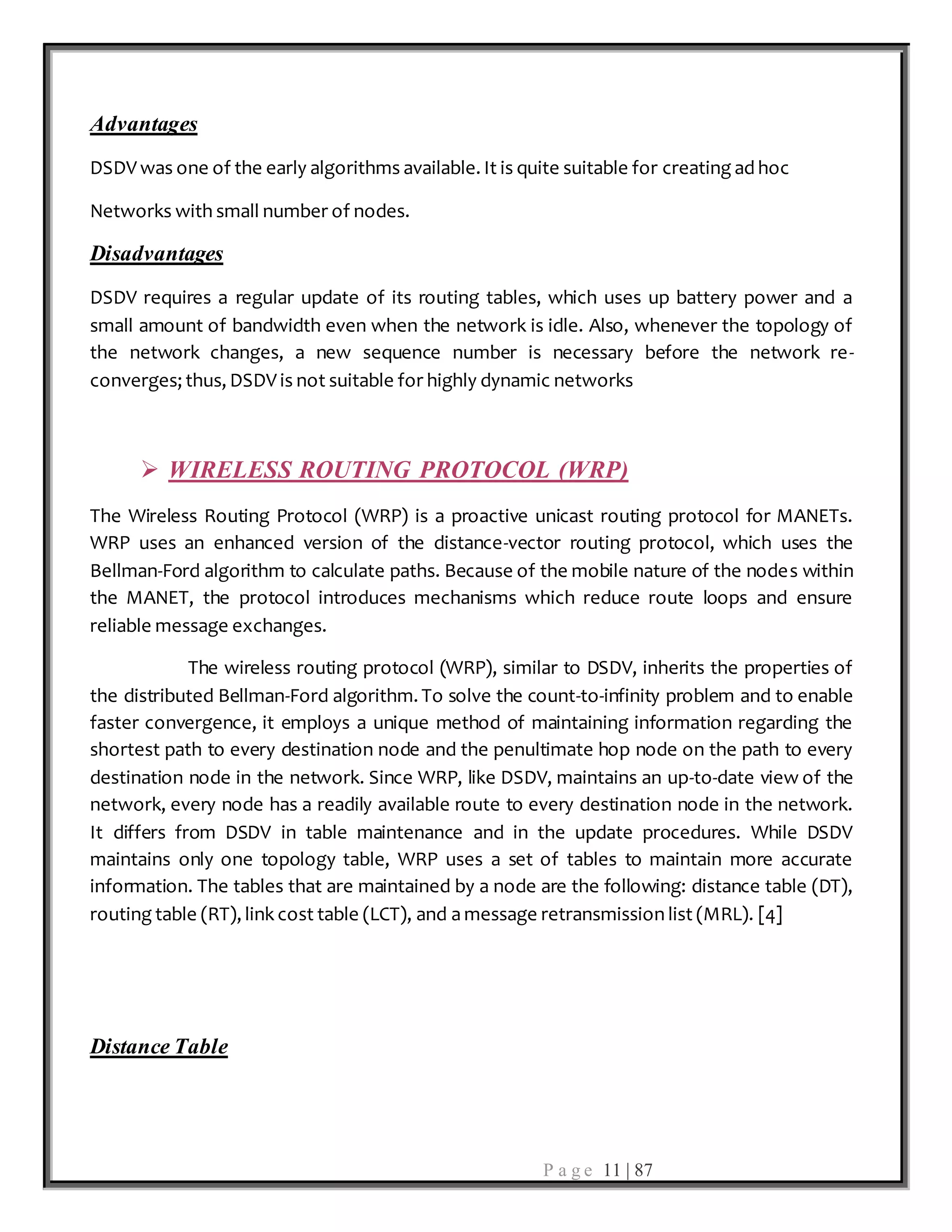 P a g e 11 | 87
Advantages
DSDV was one of the early algorithms available. It is quite suitable for creating ad hoc
Networks with small number of nodes.
Disadvantages
DSDV requires a regular update of its routing tables, which uses up battery power and a
small amount of bandwidth even when the network is idle. Also, whenever the topology of
the network changes, a new sequence number is necessary before the network re-
converges; thus, DSDV is not suitable for highly dynamic networks
 WIRELESS ROUTING PROTOCOL (WRP)
The Wireless Routing Protocol (WRP) is a proactive unicast routing protocol for MANETs.
WRP uses an enhanced version of the distance-vector routing protocol, which uses the
Bellman-Ford algorithm to calculate paths. Because of the mobile nature of the nodes within
the MANET, the protocol introduces mechanisms which reduce route loops and ensure
reliable message exchanges.
The wireless routing protocol (WRP), similar to DSDV, inherits the properties of
the distributed Bellman-Ford algorithm. To solve the count-to-infinity problem and to enable
faster convergence, it employs a unique method of maintaining information regarding the
shortest path to every destination node and the penultimate hop node on the path to every
destination node in the network. Since WRP, like DSDV, maintains an up-to-date view of the
network, every node has a readily available route to every destination node in the network.
It differs from DSDV in table maintenance and in the update procedures. While DSDV
maintains only one topology table, WRP uses a set of tables to maintain more accurate
information. The tables that are maintained by a node are the following: distance table (DT),
routing table (RT), link cost table (LCT), and a message retransmission list (MRL). [4]
Distance Table
 