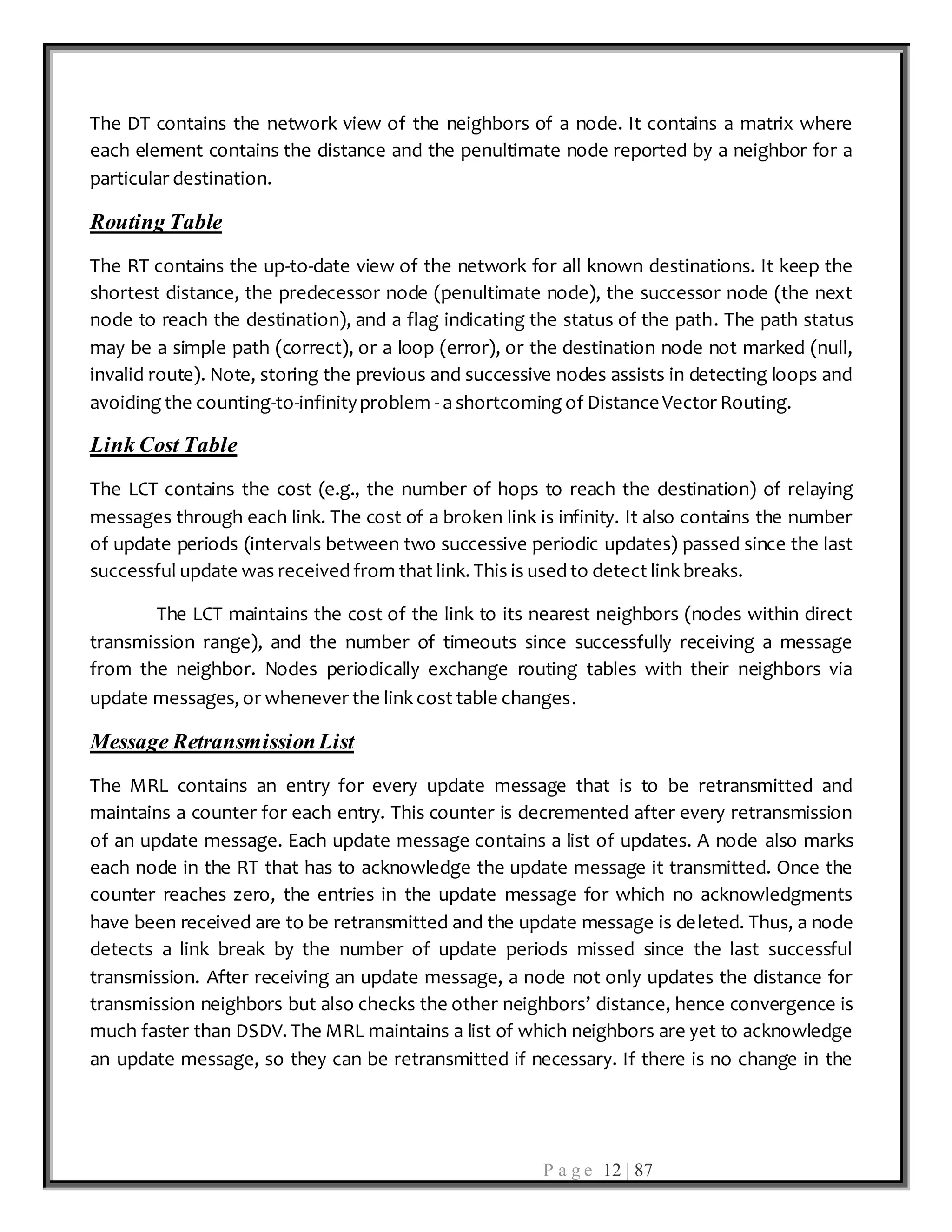P a g e 12 | 87
The DT contains the network view of the neighbors of a node. It contains a matrix where
each element contains the distance and the penultimate node reported by a neighbor for a
particular destination.
Routing Table
The RT contains the up-to-date view of the network for all known destinations. It keep the
shortest distance, the predecessor node (penultimate node), the successor node (the next
node to reach the destination), and a flag indicating the status of the path. The path status
may be a simple path (correct), or a loop (error), or the destination node not marked (null,
invalid route). Note, storing the previous and successive nodes assists in detecting loops and
avoiding the counting-to-infinityproblem - a shortcoming of DistanceVector Routing.
Link Cost Table
The LCT contains the cost (e.g., the number of hops to reach the destination) of relaying
messages through each link. The cost of a broken link is infinity. It also contains the number
of update periods (intervals between two successive periodic updates) passed since the last
successful update was received from that link. This is used to detect link breaks.
The LCT maintains the cost of the link to its nearest neighbors (nodes within direct
transmission range), and the number of timeouts since successfully receiving a message
from the neighbor. Nodes periodically exchange routing tables with their neighbors via
update messages, or whenever the link cost table changes.
Message RetransmissionList
The MRL contains an entry for every update message that is to be retransmitted and
maintains a counter for each entry. This counter is decremented after every retransmission
of an update message. Each update message contains a list of updates. A node also marks
each node in the RT that has to acknowledge the update message it transmitted. Once the
counter reaches zero, the entries in the update message for which no acknowledgments
have been received are to be retransmitted and the update message is deleted. Thus, a node
detects a link break by the number of update periods missed since the last successful
transmission. After receiving an update message, a node not only updates the distance for
transmission neighbors but also checks the other neighbors’ distance, hence convergence is
much faster than DSDV. The MRL maintains a list of which neighbors are yet to acknowledge
an update message, so they can be retransmitted if necessary. If there is no change in the
 