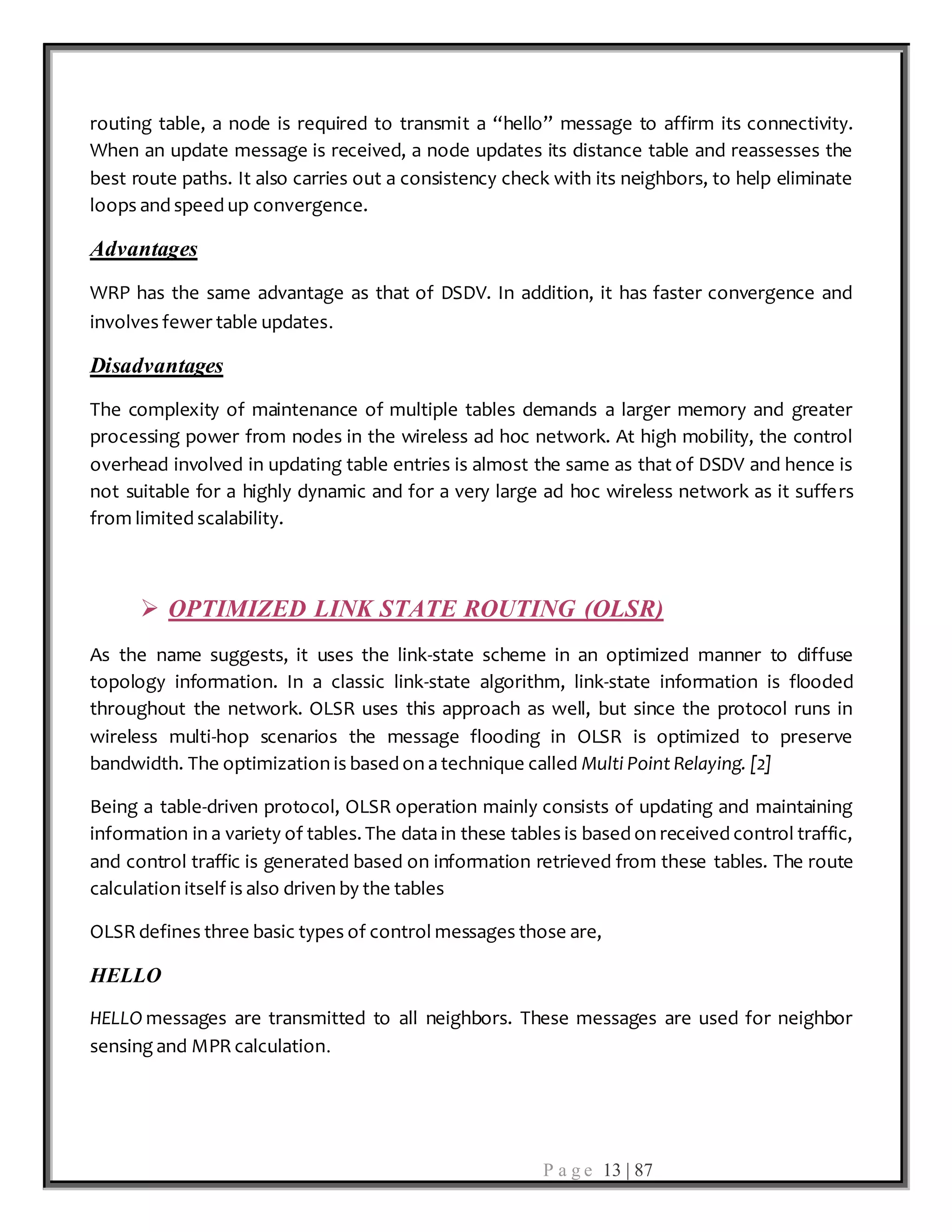 P a g e 13 | 87
routing table, a node is required to transmit a “hello” message to affirm its connectivity.
When an update message is received, a node updates its distance table and reassesses the
best route paths. It also carries out a consistency check with its neighbors, to help eliminate
loops and speed up convergence.
Advantages
WRP has the same advantage as that of DSDV. In addition, it has faster convergence and
involves fewer table updates.
Disadvantages
The complexity of maintenance of multiple tables demands a larger memory and greater
processing power from nodes in the wireless ad hoc network. At high mobility, the control
overhead involved in updating table entries is almost the same as that of DSDV and hence is
not suitable for a highly dynamic and for a very large ad hoc wireless network as it suffers
from limited scalability.
 OPTIMIZED LINK STATE ROUTING (OLSR)
As the name suggests, it uses the link-state scheme in an optimized manner to diffuse
topology information. In a classic link-state algorithm, link-state information is flooded
throughout the network. OLSR uses this approach as well, but since the protocol runs in
wireless multi-hop scenarios the message flooding in OLSR is optimized to preserve
bandwidth. The optimization is based on a technique called Multi Point Relaying. [2]
Being a table-driven protocol, OLSR operation mainly consists of updating and maintaining
information in a variety of tables. The data in these tables is based on received control traffic,
and control traffic is generated based on information retrieved from these tables. The route
calculation itself is also driven by the tables
OLSR defines three basic types of control messages those are,
HELLO
HELLO messages are transmitted to all neighbors. These messages are used for neighbor
sensing and MPR calculation.
 