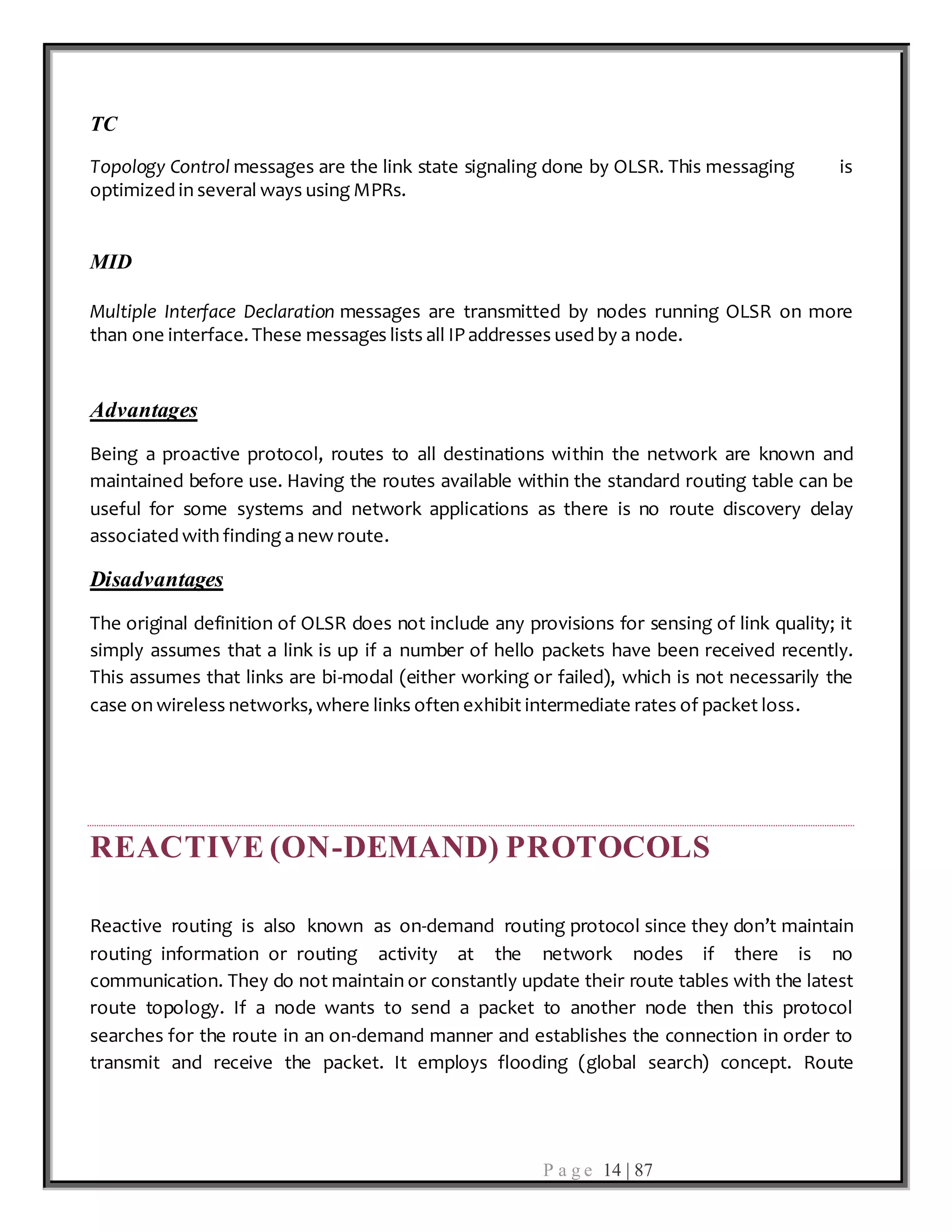 P a g e 14 | 87
TC
Topology Control messages are the link state signaling done by OLSR. This messaging is
optimized in several ways using MPRs.
MID
Multiple Interface Declaration messages are transmitted by nodes running OLSR on more
than one interface. These messages lists all IP addresses used by a node.
Advantages
Being a proactive protocol, routes to all destinations within the network are known and
maintained before use. Having the routes available within the standard routing table can be
useful for some systems and network applications as there is no route discovery delay
associated with finding a new route.
Disadvantages
The original definition of OLSR does not include any provisions for sensing of link quality; it
simply assumes that a link is up if a number of hello packets have been received recently.
This assumes that links are bi-modal (either working or failed), which is not necessarily the
case on wireless networks, where links often exhibit intermediate rates of packet loss.
REACTIVE (ON-DEMAND) PROTOCOLS
Reactive routing is also known as on-demand routing protocol since they don’t maintain
routing information or routing activity at the network nodes if there is no
communication. They do not maintain or constantly update their route tables with the latest
route topology. If a node wants to send a packet to another node then this protocol
searches for the route in an on-demand manner and establishes the connection in order to
transmit and receive the packet. It employs flooding (global search) concept. Route
 