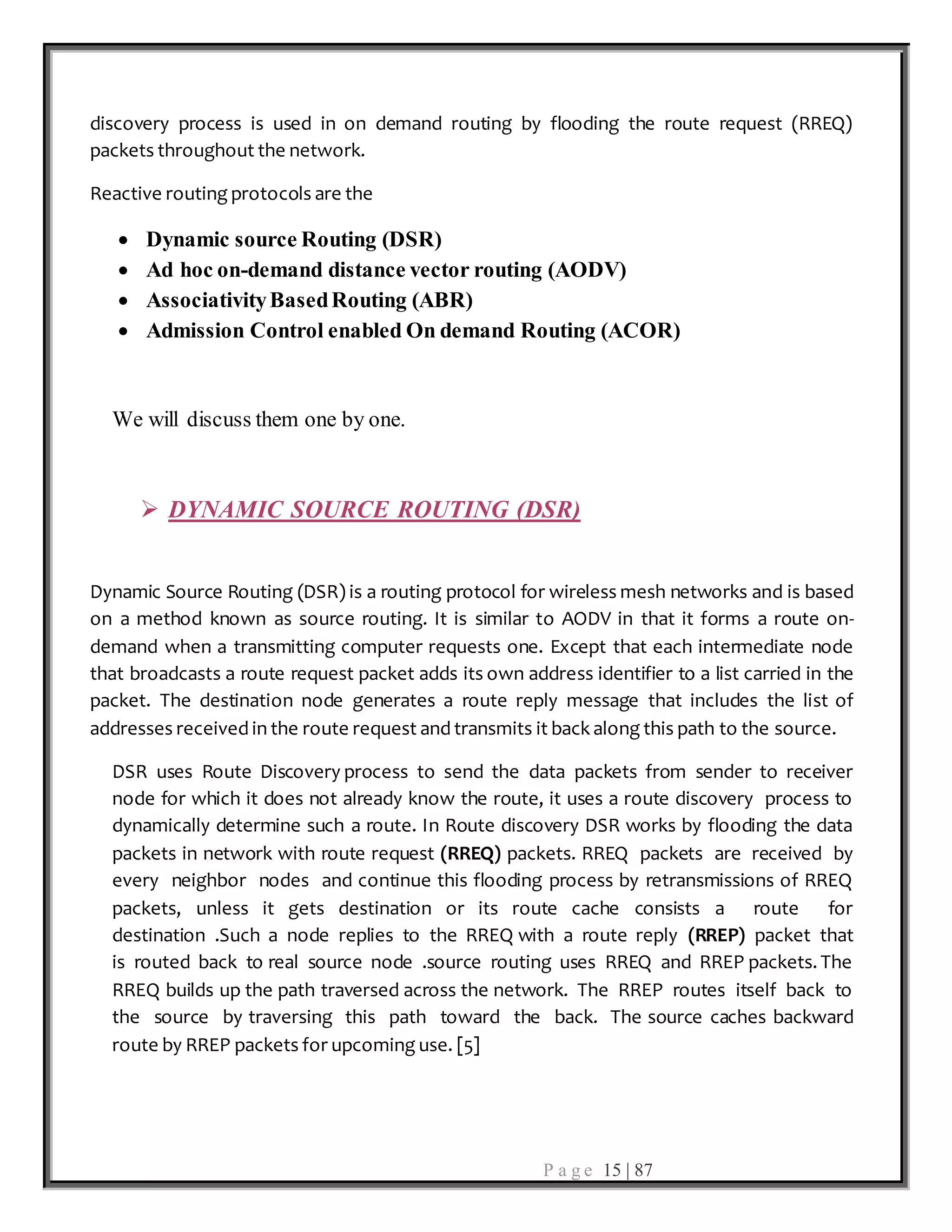 P a g e 15 | 87
discovery process is used in on demand routing by flooding the route request (RREQ)
packets throughout the network.
Reactive routing protocols are the
 Dynamic source Routing (DSR)
 Ad hoc on-demand distance vector routing (AODV)
 AssociativityBasedRouting (ABR)
 Admission Control enabled On demand Routing (ACOR)
We will discuss them one by one.
 DYNAMIC SOURCE ROUTING (DSR)
Dynamic Source Routing (DSR) is a routing protocol for wireless mesh networks and is based
on a method known as source routing. It is similar to AODV in that it forms a route on-
demand when a transmitting computer requests one. Except that each intermediate node
that broadcasts a route request packet adds its own address identifier to a list carried in the
packet. The destination node generates a route reply message that includes the list of
addresses received in the route request and transmits it back along this path to the source.
DSR uses Route Discovery process to send the data packets from sender to receiver
node for which it does not already know the route, it uses a route discovery process to
dynamically determine such a route. In Route discovery DSR works by flooding the data
packets in network with route request (RREQ) packets. RREQ packets are received by
every neighbor nodes and continue this flooding process by retransmissions of RREQ
packets, unless it gets destination or its route cache consists a route for
destination .Such a node replies to the RREQ with a route reply (RREP) packet that
is routed back to real source node .source routing uses RREQ and RREP packets. The
RREQ builds up the path traversed across the network. The RREP routes itself back to
the source by traversing this path toward the back. The source caches backward
route by RREP packets for upcoming use. [5]
 
