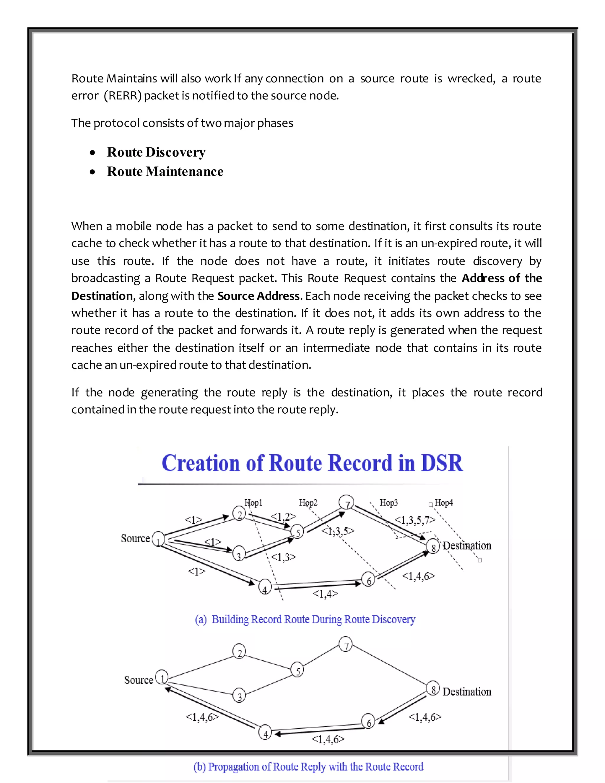 P a g e 16 | 87
Route Maintains will also work If any connection on a source route is wrecked, a route
error (RERR) packet is notified to the source node.
The protocol consists of twomajor phases
 Route Discovery
 Route Maintenance
When a mobile node has a packet to send to some destination, it first consults its route
cache to check whether it has a route to that destination. If it is an un-expired route, it will
use this route. If the node does not have a route, it initiates route discovery by
broadcasting a Route Request packet. This Route Request contains the Address of the
Destination, along with the Source Address. Each node receiving the packet checks to see
whether it has a route to the destination. If it does not, it adds its own address to the
route record of the packet and forwards it. A route reply is generated when the request
reaches either the destination itself or an intermediate node that contains in its route
cache an un-expired route to that destination.
If the node generating the route reply is the destination, it places the route record
contained in the route request into the route reply.
 
