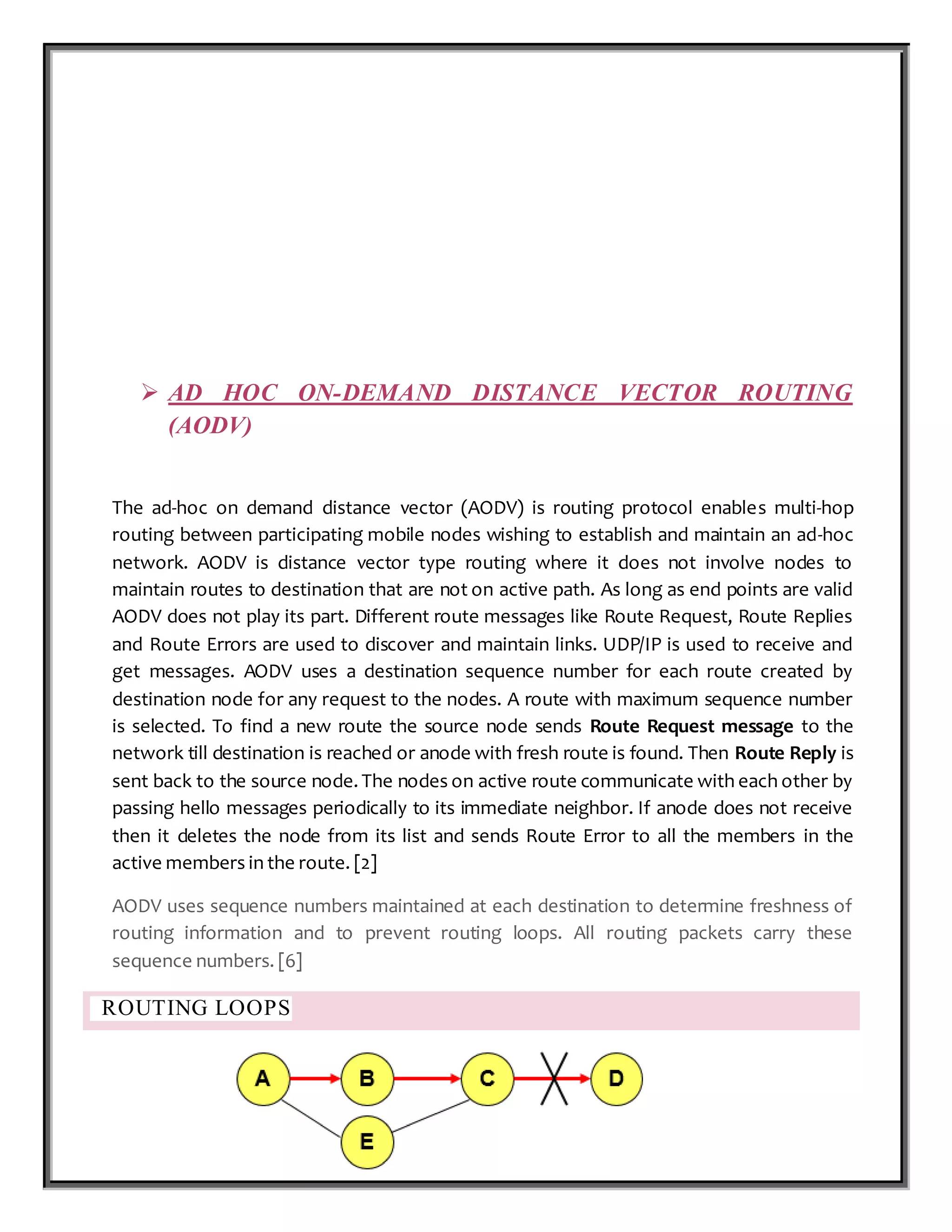 P a g e 17 | 87
 AD HOC ON-DEMAND DISTANCE VECTOR ROUTING
(AODV)
The ad-hoc on demand distance vector (AODV) is routing protocol enables multi-hop
routing between participating mobile nodes wishing to establish and maintain an ad-hoc
network. AODV is distance vector type routing where it does not involve nodes to
maintain routes to destination that are not on active path. As long as end points are valid
AODV does not play its part. Different route messages like Route Request, Route Replies
and Route Errors are used to discover and maintain links. UDP/IP is used to receive and
get messages. AODV uses a destination sequence number for each route created by
destination node for any request to the nodes. A route with maximum sequence number
is selected. To find a new route the source node sends Route Request message to the
network till destination is reached or anode with fresh route is found. Then Route Reply is
sent back to the source node. The nodes on active route communicate with each other by
passing hello messages periodically to its immediate neighbor. If anode does not receive
then it deletes the node from its list and sends Route Error to all the members in the
active members in the route. [2]
AODV uses sequence numbers maintained at each destination to determine freshness of
routing information and to prevent routing loops. All routing packets carry these
sequence numbers. [6]
ROUTING LOOPS
 