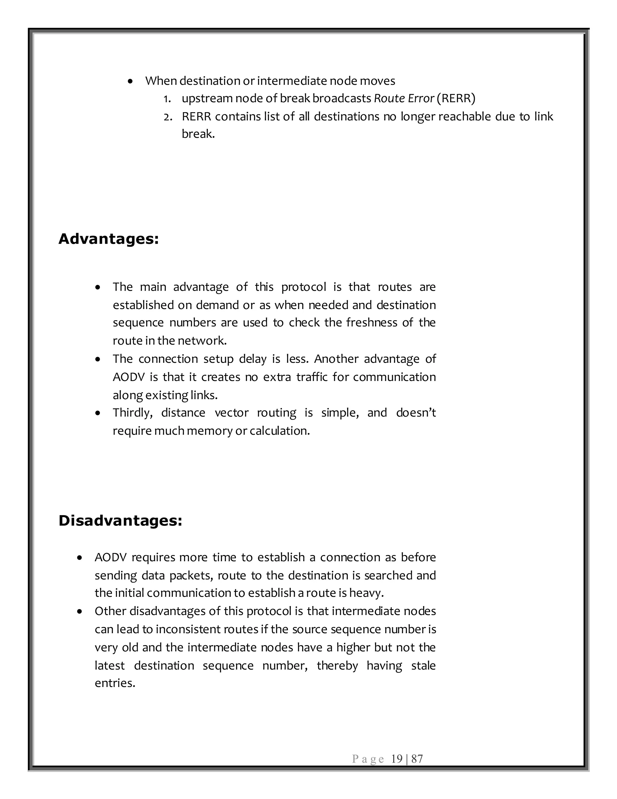 P a g e 19 | 87
 When destination or intermediate node moves
1. upstream node of break broadcasts Route Error (RERR)
2. RERR contains list of all destinations no longer reachable due to link
break.
Advantages:
 The main advantage of this protocol is that routes are
established on demand or as when needed and destination
sequence numbers are used to check the freshness of the
route in the network.
 The connection setup delay is less. Another advantage of
AODV is that it creates no extra traffic for communication
along existing links.
 Thirdly, distance vector routing is simple, and doesn’t
require much memory or calculation.
Disadvantages:
 AODV requires more time to establish a connection as before
sending data packets, route to the destination is searched and
the initial communication to establish a route is heavy.
 Other disadvantages of this protocol is that intermediate nodes
can lead to inconsistent routes if the source sequence number is
very old and the intermediate nodes have a higher but not the
latest destination sequence number, thereby having stale
entries.
 