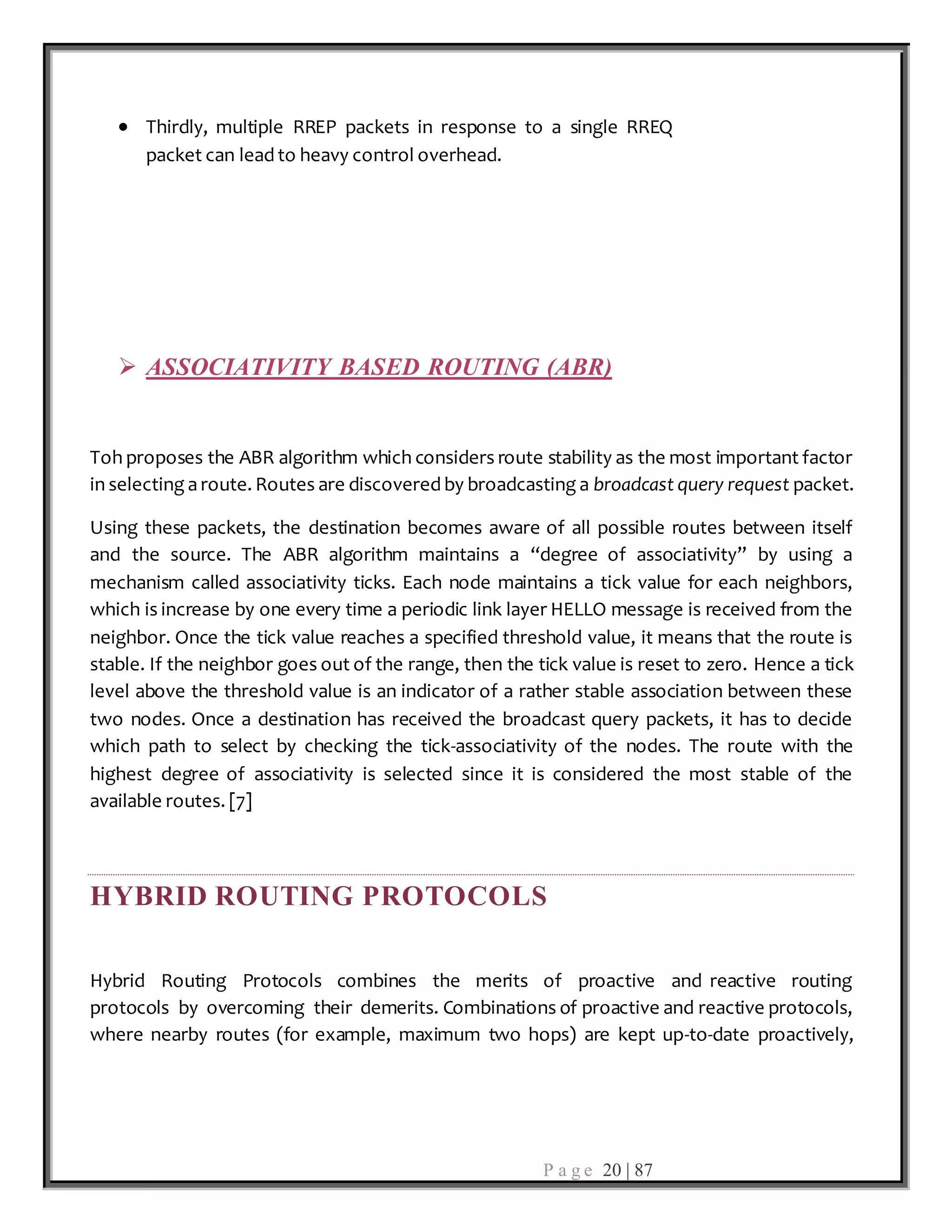 P a g e 20 | 87
 Thirdly, multiple RREP packets in response to a single RREQ
packet can lead to heavy control overhead.
 ASSOCIATIVITY BASED ROUTING (ABR)
Toh proposes the ABR algorithm which considers route stability as the most important factor
in selecting a route. Routes are discovered by broadcasting a broadcast query request packet.
Using these packets, the destination becomes aware of all possible routes between itself
and the source. The ABR algorithm maintains a ‘‘degree of associativity’’ by using a
mechanism called associativity ticks. Each node maintains a tick value for each neighbors,
which is increase by one every time a periodic link layer HELLO message is received from the
neighbor. Once the tick value reaches a specified threshold value, it means that the route is
stable. If the neighbor goes out of the range, then the tick value is reset to zero. Hence a tick
level above the threshold value is an indicator of a rather stable association between these
two nodes. Once a destination has received the broadcast query packets, it has to decide
which path to select by checking the tick-associativity of the nodes. The route with the
highest degree of associativity is selected since it is considered the most stable of the
available routes. [7]
HYBRID ROUTING PROTOCOLS
Hybrid Routing Protocols combines the merits of proactive and reactive routing
protocols by overcoming their demerits. Combinations of proactive and reactive protocols,
where nearby routes (for example, maximum two hops) are kept up-to-date proactively,
 