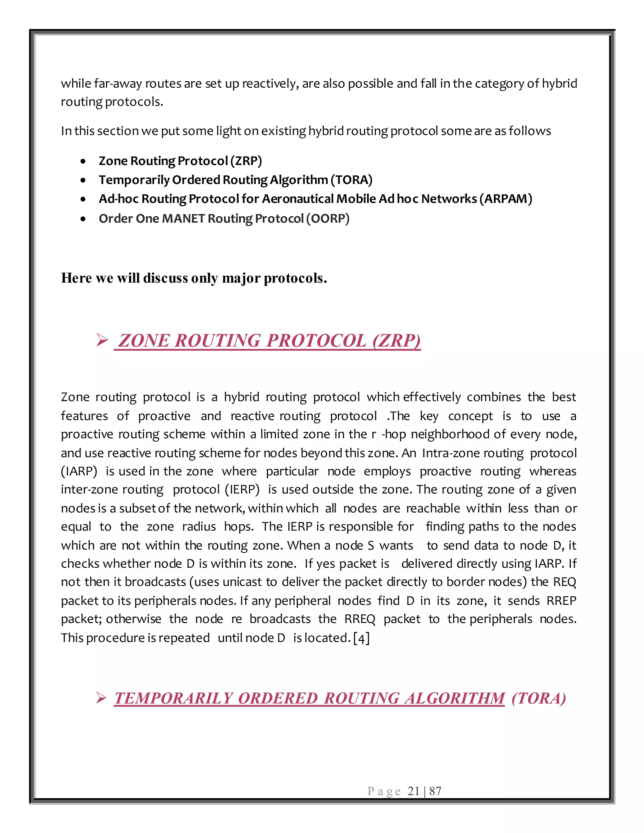 P a g e 21 | 87
while far-away routes are set up reactively, are also possible and fall in the category of hybrid
routing protocols.
In this section we put some light on existing hybrid routing protocol someare as follows
 Zone Routing Protocol (ZRP)
 Temporarily Ordered Routing Algorithm (TORA)
 Ad-hoc Routing Protocol for Aeronautical Mobile Ad hoc Networks (ARPAM)
 Order One MANET Routing Protocol (OORP)
Here we will discuss only major protocols.
 ZONE ROUTING PROTOCOL (ZRP)
Zone routing protocol is a hybrid routing protocol which effectively combines the best
features of proactive and reactive routing protocol .The key concept is to use a
proactive routing scheme within a limited zone in the r -hop neighborhood of every node,
and use reactive routing scheme for nodes beyond this zone. An Intra-zone routing protocol
(IARP) is used in the zone where particular node employs proactive routing whereas
inter-zone routing protocol (IERP) is used outside the zone. The routing zone of a given
nodes is a subsetof the network, within which all nodes are reachable within less than or
equal to the zone radius hops. The IERP is responsible for finding paths to the nodes
which are not within the routing zone. When a node S wants to send data to node D, it
checks whether node D is within its zone. If yes packet is delivered directly using IARP. If
not then it broadcasts (uses unicast to deliver the packet directly to border nodes) the REQ
packet to its peripherals nodes. If any peripheral nodes find D in its zone, it sends RREP
packet; otherwise the node re broadcasts the RREQ packet to the peripherals nodes.
This procedure is repeated until node D is located. [4]
 TEMPORARILY ORDERED ROUTING ALGORITHM (TORA)
 