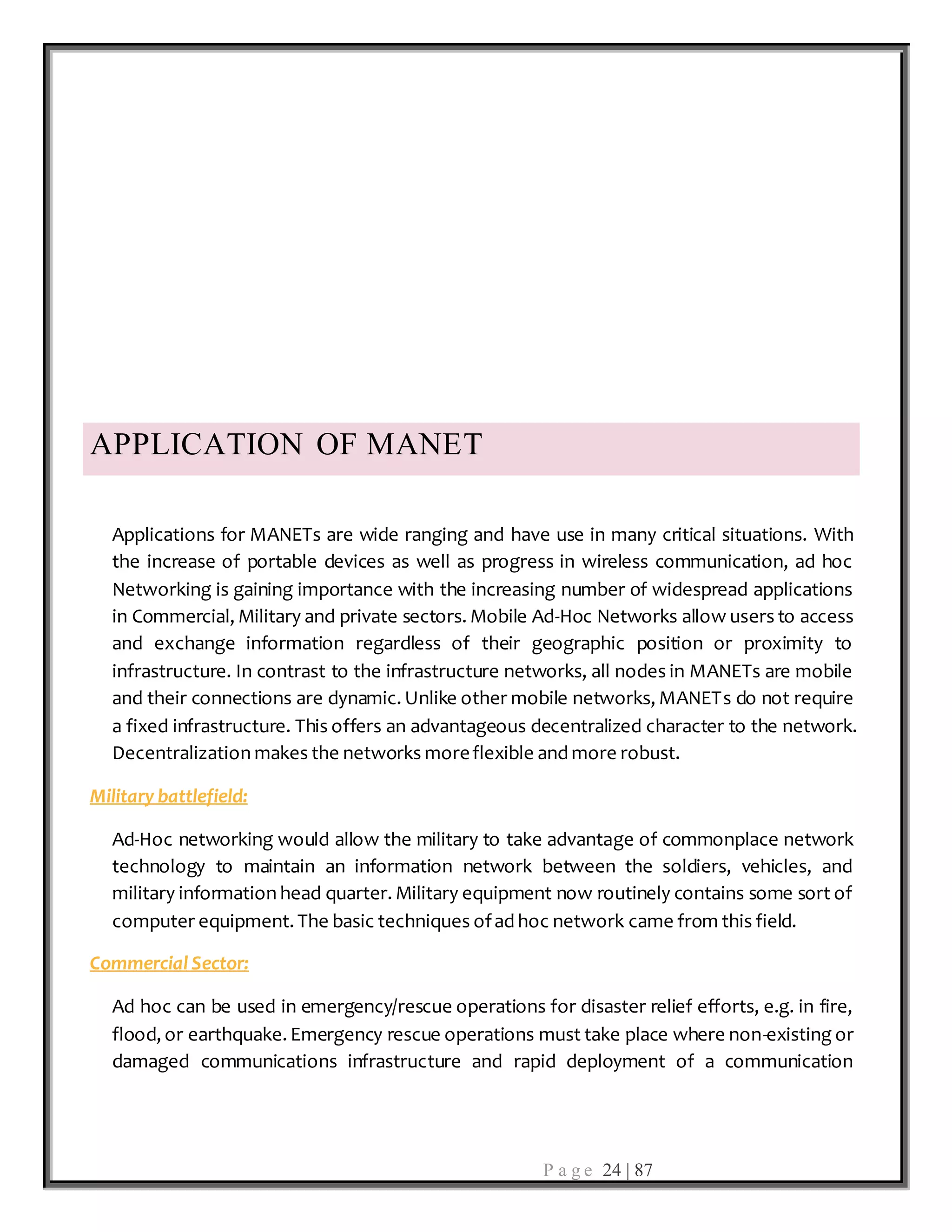 P a g e 24 | 87
APPLICATION OF MANET
Applications for MANETs are wide ranging and have use in many critical situations. With
the increase of portable devices as well as progress in wireless communication, ad hoc
Networking is gaining importance with the increasing number of widespread applications
in Commercial, Military and private sectors. Mobile Ad-Hoc Networks allow users to access
and exchange information regardless of their geographic position or proximity to
infrastructure. In contrast to the infrastructure networks, all nodes in MANETs are mobile
and their connections are dynamic. Unlike other mobile networks, MANETs do not require
a fixed infrastructure. This offers an advantageous decentralized character to the network.
Decentralization makes the networks moreflexible and more robust.
Military battlefield:
Ad-Hoc networking would allow the military to take advantage of commonplace network
technology to maintain an information network between the soldiers, vehicles, and
military information head quarter. Military equipment now routinely contains some sort of
computer equipment. The basic techniques ofad hoc network came from this field.
Commercial Sector:
Ad hoc can be used in emergency/rescue operations for disaster relief efforts, e.g. in fire,
flood, or earthquake. Emergency rescue operations must take place where non-existing or
damaged communications infrastructure and rapid deployment of a communication
 