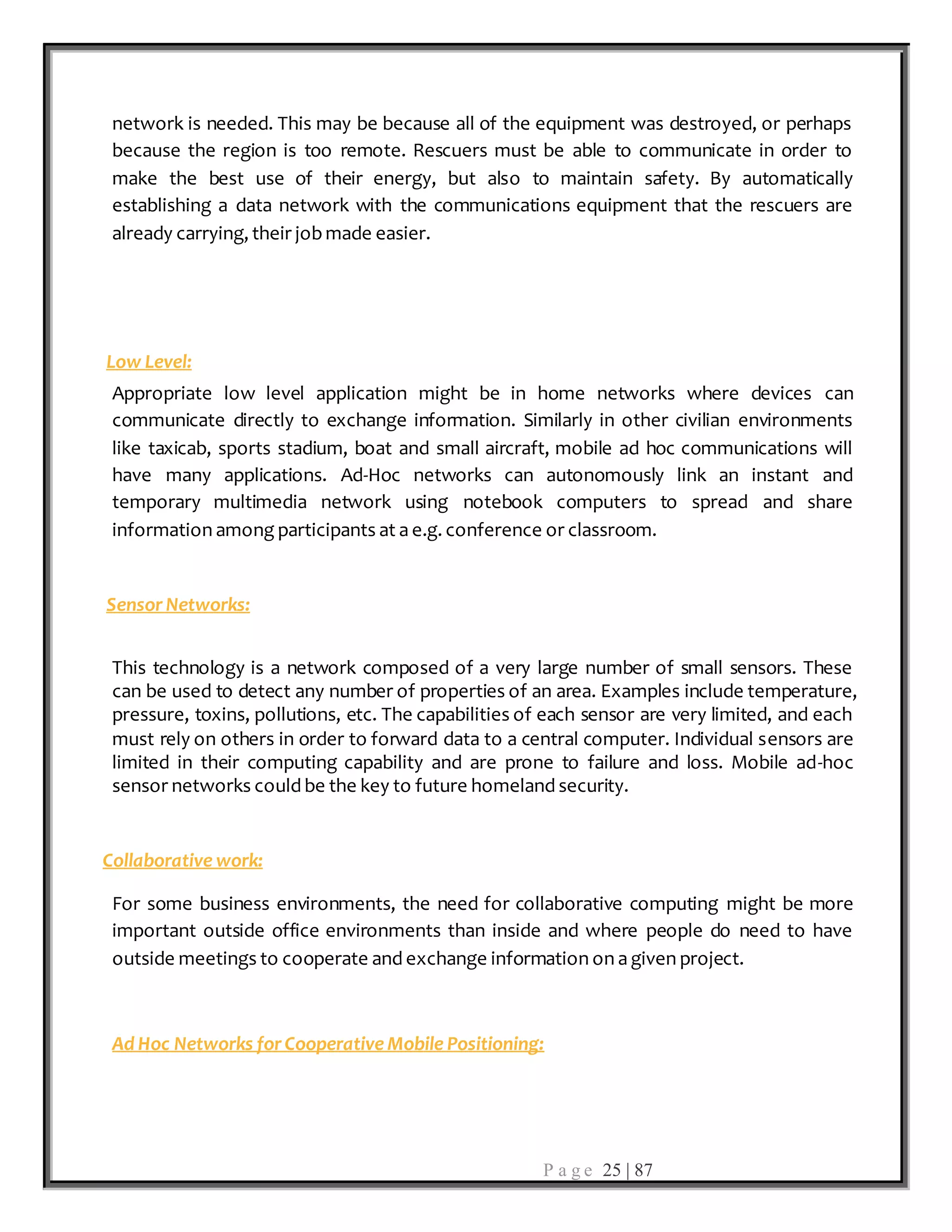 P a g e 25 | 87
network is needed. This may be because all of the equipment was destroyed, or perhaps
because the region is too remote. Rescuers must be able to communicate in order to
make the best use of their energy, but also to maintain safety. By automatically
establishing a data network with the communications equipment that the rescuers are
already carrying, their jobmade easier.
Low Level:
Appropriate low level application might be in home networks where devices can
communicate directly to exchange information. Similarly in other civilian environments
like taxicab, sports stadium, boat and small aircraft, mobile ad hoc communications will
have many applications. Ad-Hoc networks can autonomously link an instant and
temporary multimedia network using notebook computers to spread and share
information among participants at a e.g. conference or classroom.
Sensor Networks:
This technology is a network composed of a very large number of small sensors. These
can be used to detect any number of properties of an area. Examples include temperature,
pressure, toxins, pollutions, etc. The capabilities of each sensor are very limited, and each
must rely on others in order to forward data to a central computer. Individual sensors are
limited in their computing capability and are prone to failure and loss. Mobile ad-hoc
sensor networks could be the key to future homeland security.
Collaborative work:
For some business environments, the need for collaborative computing might be more
important outside office environments than inside and where people do need to have
outside meetings to cooperate and exchange information on a given project.
Ad Hoc Networks for Cooperative Mobile Positioning:
 