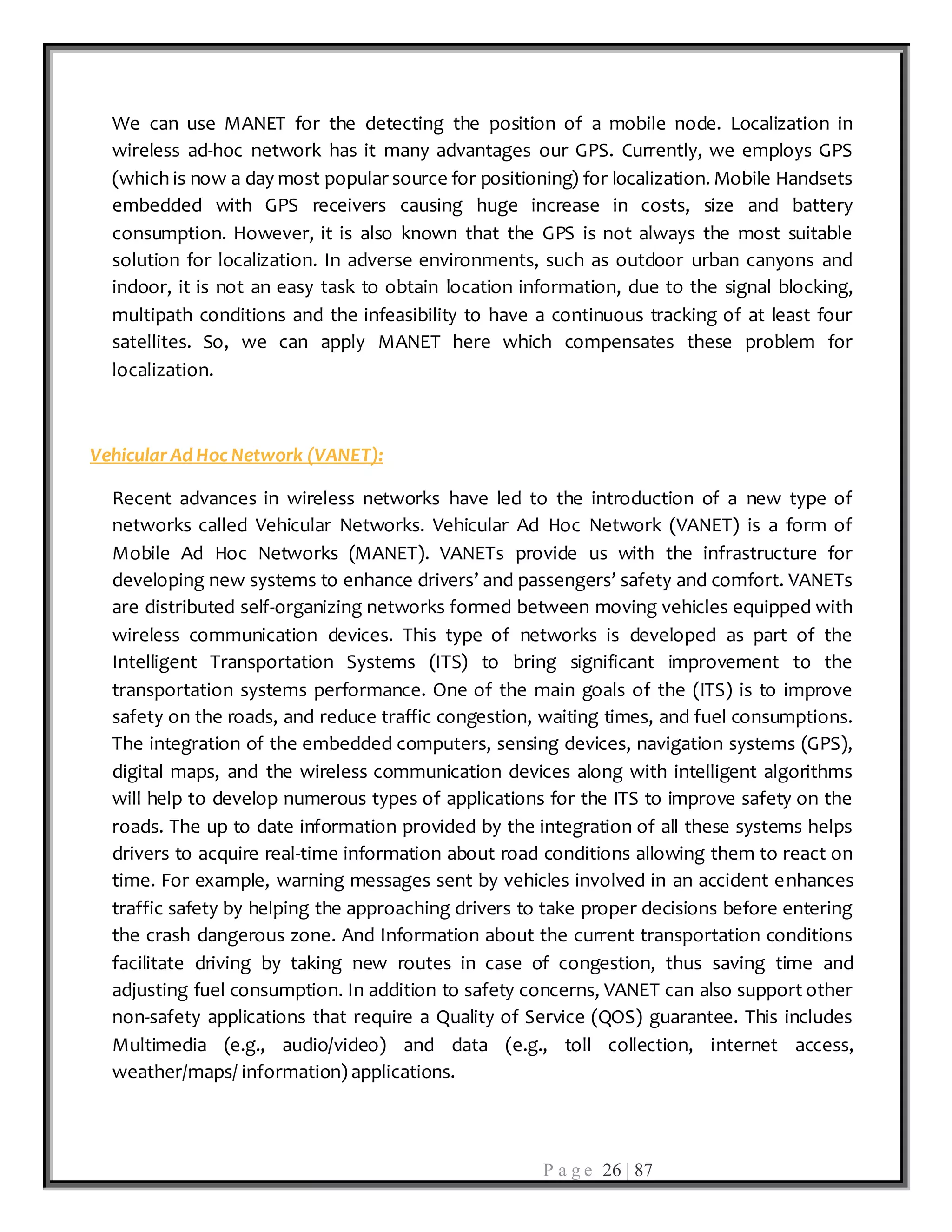 P a g e 26 | 87
We can use MANET for the detecting the position of a mobile node. Localization in
wireless ad-hoc network has it many advantages our GPS. Currently, we employs GPS
(which is now a day most popular source for positioning) for localization. Mobile Handsets
embedded with GPS receivers causing huge increase in costs, size and battery
consumption. However, it is also known that the GPS is not always the most suitable
solution for localization. In adverse environments, such as outdoor urban canyons and
indoor, it is not an easy task to obtain location information, due to the signal blocking,
multipath conditions and the infeasibility to have a continuous tracking of at least four
satellites. So, we can apply MANET here which compensates these problem for
localization.
Vehicular Ad Hoc Network (VANET):
Recent advances in wireless networks have led to the introduction of a new type of
networks called Vehicular Networks. Vehicular Ad Hoc Network (VANET) is a form of
Mobile Ad Hoc Networks (MANET). VANETs provide us with the infrastructure for
developing new systems to enhance drivers’ and passengers’ safety and comfort. VANETs
are distributed self-organizing networks formed between moving vehicles equipped with
wireless communication devices. This type of networks is developed as part of the
Intelligent Transportation Systems (ITS) to bring significant improvement to the
transportation systems performance. One of the main goals of the (ITS) is to improve
safety on the roads, and reduce traffic congestion, waiting times, and fuel consumptions.
The integration of the embedded computers, sensing devices, navigation systems (GPS),
digital maps, and the wireless communication devices along with intelligent algorithms
will help to develop numerous types of applications for the ITS to improve safety on the
roads. The up to date information provided by the integration of all these systems helps
drivers to acquire real-time information about road conditions allowing them to react on
time. For example, warning messages sent by vehicles involved in an accident enhances
traffic safety by helping the approaching drivers to take proper decisions before entering
the crash dangerous zone. And Information about the current transportation conditions
facilitate driving by taking new routes in case of congestion, thus saving time and
adjusting fuel consumption. In addition to safety concerns, VANET can also support other
non-safety applications that require a Quality of Service (QOS) guarantee. This includes
Multimedia (e.g., audio/video) and data (e.g., toll collection, internet access,
weather/maps/ information) applications.
 