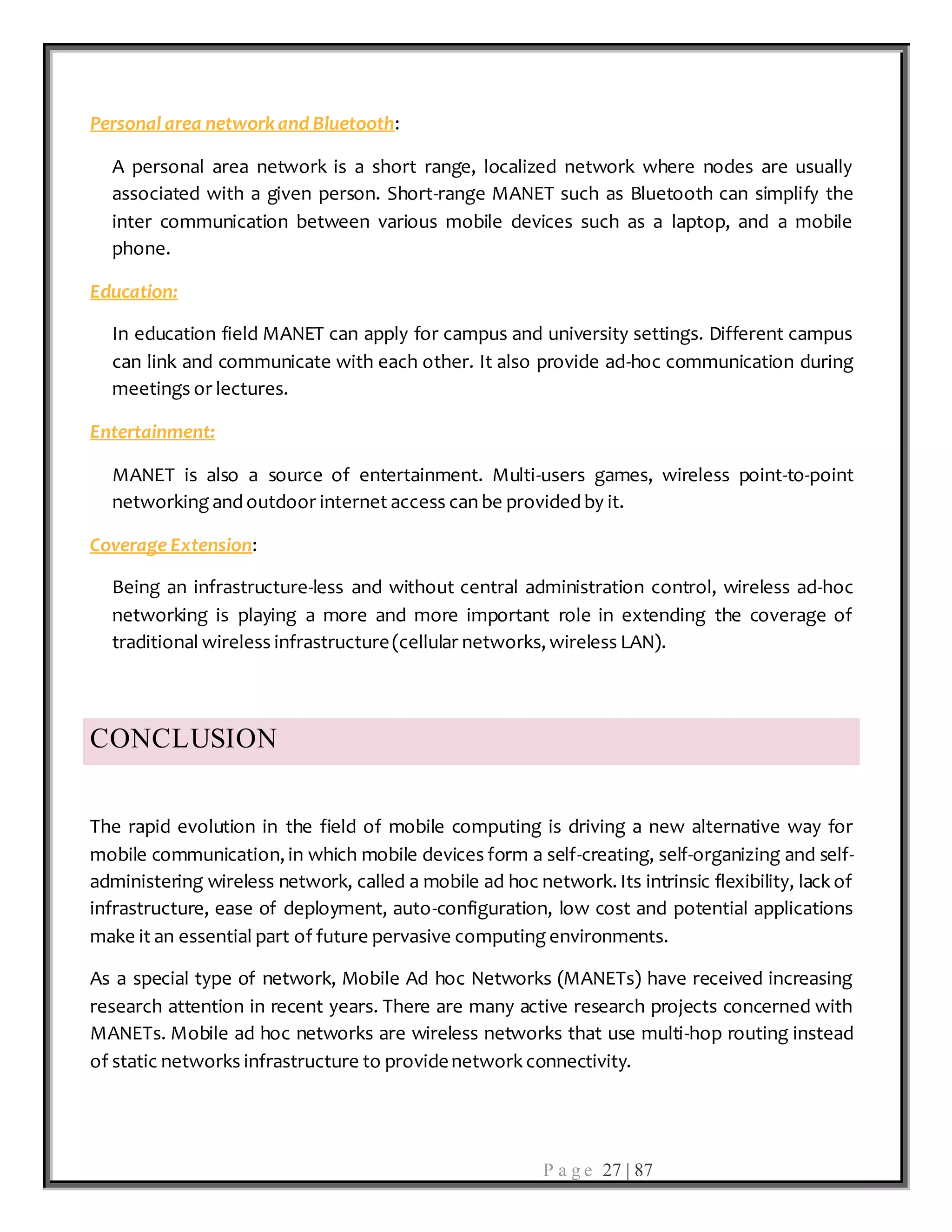 P a g e 27 | 87
Personal area networkand Bluetooth:
A personal area network is a short range, localized network where nodes are usually
associated with a given person. Short-range MANET such as Bluetooth can simplify the
inter communication between various mobile devices such as a laptop, and a mobile
phone.
Education:
In education field MANET can apply for campus and university settings. Different campus
can link and communicate with each other. It also provide ad-hoc communication during
meetings or lectures.
Entertainment:
MANET is also a source of entertainment. Multi-users games, wireless point-to-point
networking and outdoor internet access can be provided by it.
Coverage Extension:
Being an infrastructure-less and without central administration control, wireless ad-hoc
networking is playing a more and more important role in extending the coverage of
traditional wireless infrastructure(cellular networks, wireless LAN).
CONCLUSION
The rapid evolution in the field of mobile computing is driving a new alternative way for
mobile communication, in which mobile devices form a self-creating, self-organizing and self-
administering wireless network, called a mobile ad hoc network. Its intrinsic flexibility, lack of
infrastructure, ease of deployment, auto-configuration, low cost and potential applications
make it an essential part of future pervasive computing environments.
As a special type of network, Mobile Ad hoc Networks (MANETs) have received increasing
research attention in recent years. There are many active research projects concerned with
MANETs. Mobile ad hoc networks are wireless networks that use multi-hop routing instead
of static networks infrastructure to providenetwork connectivity.
 