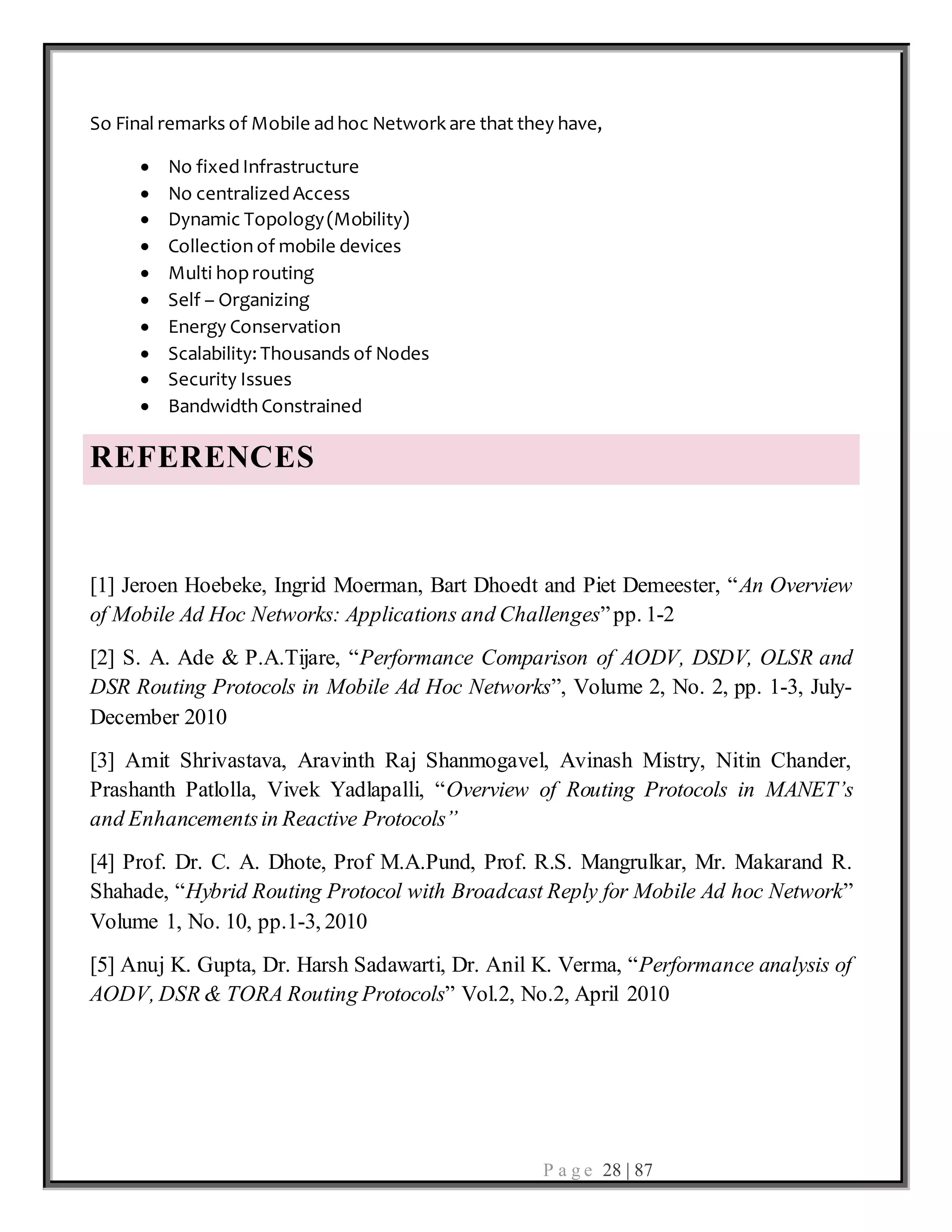P a g e 28 | 87
So Final remarks of Mobile ad hoc Network are that they have,
 No fixed Infrastructure
 No centralized Access
 Dynamic Topology(Mobility)
 Collection of mobile devices
 Multi hoprouting
 Self – Organizing
 Energy Conservation
 Scalability: Thousands of Nodes
 Security Issues
 Bandwidth Constrained
REFERENCES
[1] Jeroen Hoebeke, Ingrid Moerman, Bart Dhoedt and Piet Demeester, “An Overview
of Mobile Ad Hoc Networks: Applications and Challenges”pp. 1-2
[2] S. A. Ade & P.A.Tijare, “Performance Comparison of AODV, DSDV, OLSR and
DSR Routing Protocols in Mobile Ad Hoc Networks”, Volume 2, No. 2, pp. 1-3, July-
December 2010
[3] Amit Shrivastava, Aravinth Raj Shanmogavel, Avinash Mistry, Nitin Chander,
Prashanth Patlolla, Vivek Yadlapalli, “Overview of Routing Protocols in MANET’s
and Enhancementsin Reactive Protocols”
[4] Prof. Dr. C. A. Dhote, Prof M.A.Pund, Prof. R.S. Mangrulkar, Mr. Makarand R.
Shahade, “Hybrid Routing Protocol with Broadcast Reply for Mobile Ad hoc Network”
Volume 1, No. 10, pp.1-3, 2010
[5] Anuj K. Gupta, Dr. Harsh Sadawarti, Dr. Anil K. Verma, “Performance analysis of
AODV, DSR & TORA Routing Protocols” Vol.2, No.2, April 2010
 
