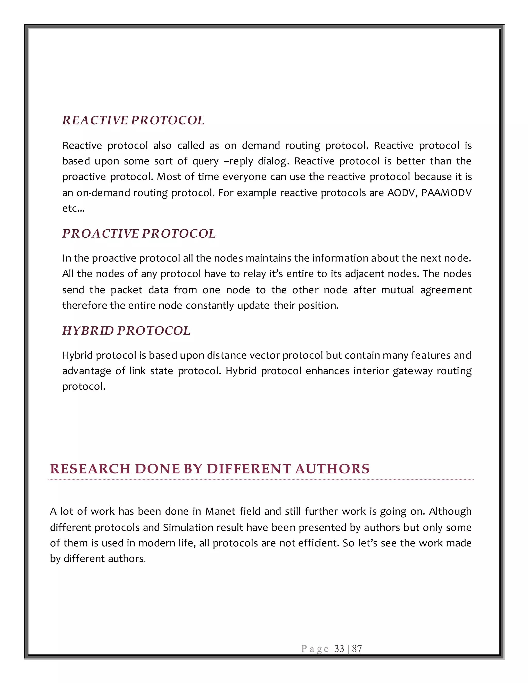 P a g e 33 | 87
REACTIVE PROTOCOL
Reactive protocol also called as on demand routing protocol. Reactive protocol is
based upon some sort of query –reply dialog. Reactive protocol is better than the
proactive protocol. Most of time everyone can use the reactive protocol because it is
an on-demand routing protocol. For example reactive protocols are AODV, PAAMODV
etc...
PROACTIVE PROTOCOL
In the proactive protocol all the nodes maintains the information about the next node.
All the nodes of any protocol have to relay it’s entire to its adjacent nodes. The nodes
send the packet data from one node to the other node after mutual agreement
therefore the entire node constantly update their position.
HYBRID PROTOCOL
Hybrid protocol is based upon distance vector protocol but contain many features and
advantage of link state protocol. Hybrid protocol enhances interior gateway routing
protocol.
RESEARCH DONE BY DIFFERENT AUTHORS
A lot of work has been done in Manet field and still further work is going on. Although
different protocols and Simulation result have been presented by authors but only some
of them is used in modern life, all protocols are not efficient. So let’s see the work made
by different authors.
 