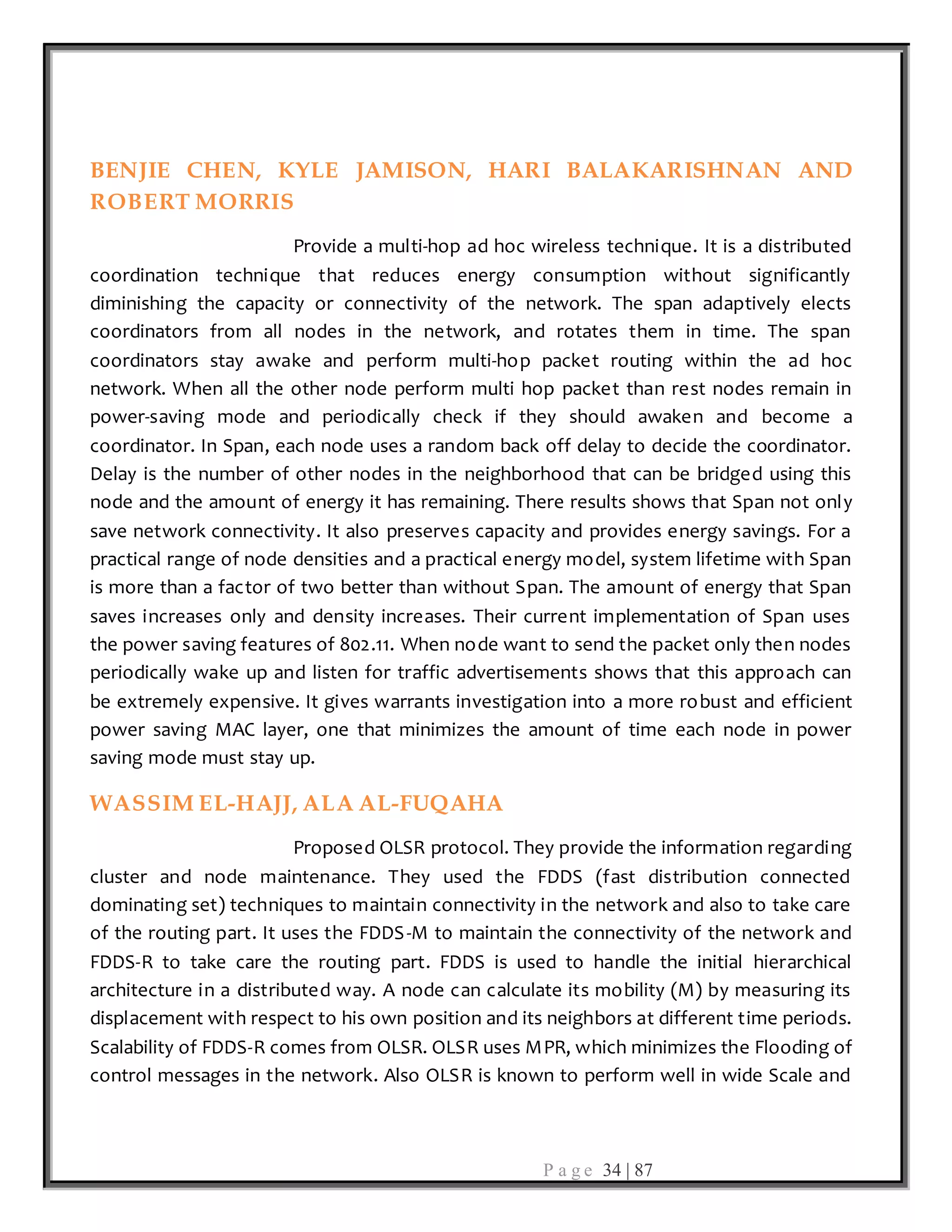 P a g e 34 | 87
BENJIE CHEN, KYLE JAMISON, HARI BALAKARISHNAN AND
ROBERT MORRIS
Provide a multi-hop ad hoc wireless technique. It is a distributed
coordination technique that reduces energy consumption without significantly
diminishing the capacity or connectivity of the network. The span adaptively elects
coordinators from all nodes in the network, and rotates them in time. The span
coordinators stay awake and perform multi-hop packet routing within the ad hoc
network. When all the other node perform multi hop packet than rest nodes remain in
power-saving mode and periodically check if they should awaken and become a
coordinator. In Span, each node uses a random back off delay to decide the coordinator.
Delay is the number of other nodes in the neighborhood that can be bridged using this
node and the amount of energy it has remaining. There results shows that Span not only
save network connectivity. It also preserves capacity and provides energy savings. For a
practical range of node densities and a practical energy model, system lifetime with Span
is more than a factor of two better than without Span. The amount of energy that Span
saves increases only and density increases. Their current implementation of Span uses
the power saving features of 802.11. When node want to send the packet only then nodes
periodically wake up and listen for traffic advertisements shows that this approach can
be extremely expensive. It gives warrants investigation into a more robust and efficient
power saving MAC layer, one that minimizes the amount of time each node in power
saving mode must stay up.
WASSIM EL-HAJJ, ALA AL-FUQAHA
Proposed OLSR protocol. They provide the information regarding
cluster and node maintenance. They used the FDDS (fast distribution connected
dominating set) techniques to maintain connectivity in the network and also to take care
of the routing part. It uses the FDDS-M to maintain the connectivity of the network and
FDDS-R to take care the routing part. FDDS is used to handle the initial hierarchical
architecture in a distributed way. A node can calculate its mobility (M) by measuring its
displacement with respect to his own position and its neighbors at different time periods.
Scalability of FDDS-R comes from OLSR. OLSR uses MPR, which minimizes the Flooding of
control messages in the network. Also OLSR is known to perform well in wide Scale and
 