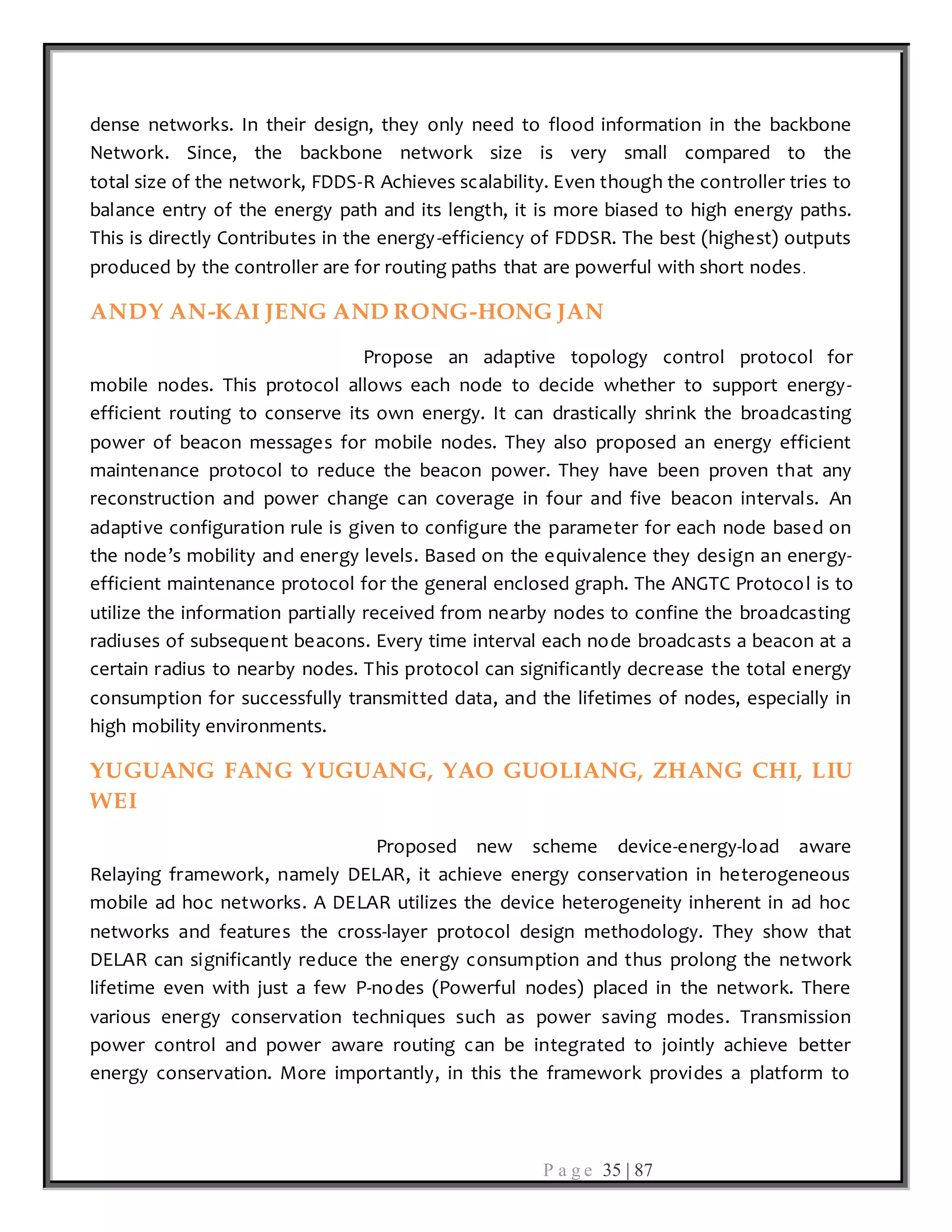 P a g e 35 | 87
dense networks. In their design, they only need to flood information in the backbone
Network. Since, the backbone network size is very small compared to the
total size of the network, FDDS-R Achieves scalability. Even though the controller tries to
balance entry of the energy path and its length, it is more biased to high energy paths.
This is directly Contributes in the energy-efficiency of FDDSR. The best (highest) outputs
produced by the controller are for routing paths that are powerful with short nodes.
ANDY AN-KAI JENG AND RONG-HONG JAN
Propose an adaptive topology control protocol for
mobile nodes. This protocol allows each node to decide whether to support energy-
efficient routing to conserve its own energy. It can drastically shrink the broadcasting
power of beacon messages for mobile nodes. They also proposed an energy efficient
maintenance protocol to reduce the beacon power. They have been proven that any
reconstruction and power change can coverage in four and five beacon intervals. An
adaptive configuration rule is given to configure the parameter for each node based on
the node’s mobility and energy levels. Based on the equivalence they design an energy-
efficient maintenance protocol for the general enclosed graph. The ANGTC Protocol is to
utilize the information partially received from nearby nodes to confine the broadcasting
radiuses of subsequent beacons. Every time interval each node broadcasts a beacon at a
certain radius to nearby nodes. This protocol can significantly decrease the total energy
consumption for successfully transmitted data, and the lifetimes of nodes, especially in
high mobility environments.
YUGUANG FANG YUGUANG, YAO GUOLIANG, ZHANG CHI, LIU
WEI
Proposed new scheme device-energy-load aware
Relaying framework, namely DELAR, it achieve energy conservation in heterogeneous
mobile ad hoc networks. A DELAR utilizes the device heterogeneity inherent in ad hoc
networks and features the cross-layer protocol design methodology. They show that
DELAR can significantly reduce the energy consumption and thus prolong the network
lifetime even with just a few P-nodes (Powerful nodes) placed in the network. There
various energy conservation techniques such as power saving modes. Transmission
power control and power aware routing can be integrated to jointly achieve better
energy conservation. More importantly, in this the framework provides a platform to
 