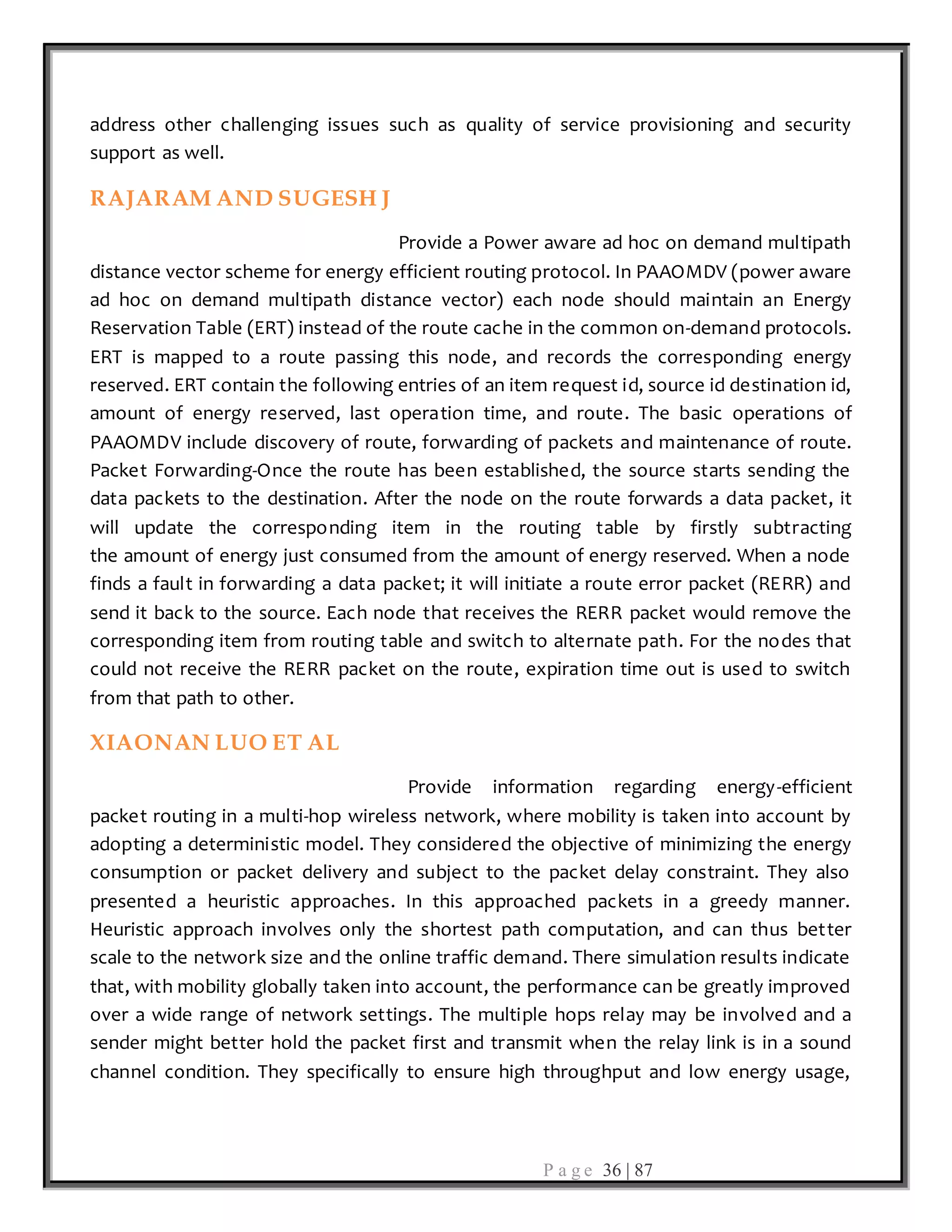 P a g e 36 | 87
address other challenging issues such as quality of service provisioning and security
support as well.
RAJARAM AND SUGESH J
Provide a Power aware ad hoc on demand multipath
distance vector scheme for energy efficient routing protocol. In PAAOMDV (power aware
ad hoc on demand multipath distance vector) each node should maintain an Energy
Reservation Table (ERT) instead of the route cache in the common on-demand protocols.
ERT is mapped to a route passing this node, and records the corresponding energy
reserved. ERT contain the following entries of an item request id, source id destination id,
amount of energy reserved, last operation time, and route. The basic operations of
PAAOMDV include discovery of route, forwarding of packets and maintenance of route.
Packet Forwarding-Once the route has been established, the source starts sending the
data packets to the destination. After the node on the route forwards a data packet, it
will update the corresponding item in the routing table by firstly subtracting
the amount of energy just consumed from the amount of energy reserved. When a node
finds a fault in forwarding a data packet; it will initiate a route error packet (RERR) and
send it back to the source. Each node that receives the RERR packet would remove the
corresponding item from routing table and switch to alternate path. For the nodes that
could not receive the RERR packet on the route, expiration time out is used to switch
from that path to other.
XIAONAN LUO ET AL
Provide information regarding energy-efficient
packet routing in a multi-hop wireless network, where mobility is taken into account by
adopting a deterministic model. They considered the objective of minimizing the energy
consumption or packet delivery and subject to the packet delay constraint. They also
presented a heuristic approaches. In this approached packets in a greedy manner.
Heuristic approach involves only the shortest path computation, and can thus better
scale to the network size and the online traffic demand. There simulation results indicate
that, with mobility globally taken into account, the performance can be greatly improved
over a wide range of network settings. The multiple hops relay may be involved and a
sender might better hold the packet first and transmit when the relay link is in a sound
channel condition. They specifically to ensure high throughput and low energy usage,
 