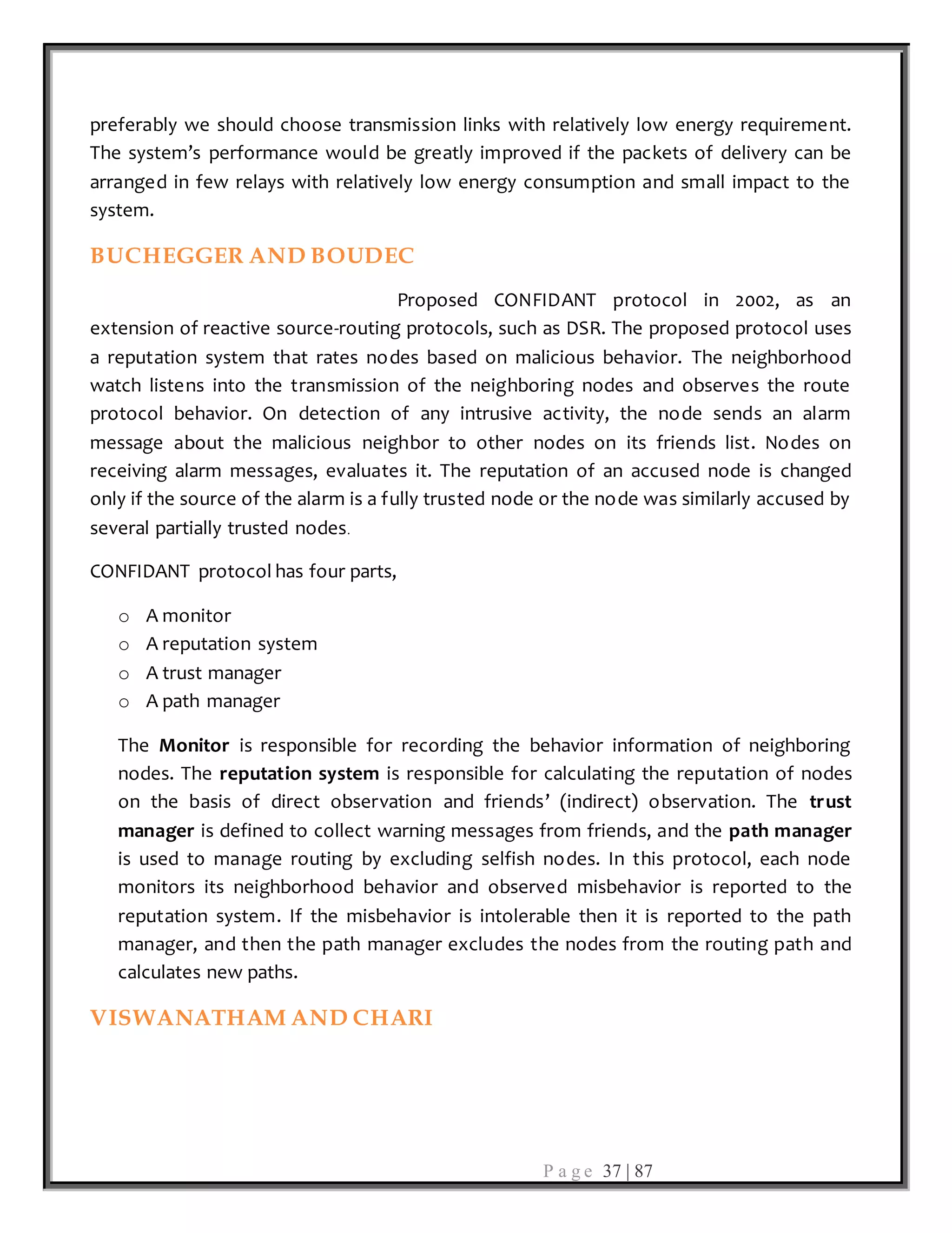 P a g e 37 | 87
preferably we should choose transmission links with relatively low energy requirement.
The system’s performance would be greatly improved if the packets of delivery can be
arranged in few relays with relatively low energy consumption and small impact to the
system.
BUCHEGGER AND BOUDEC
Proposed CONFIDANT protocol in 2002, as an
extension of reactive source-routing protocols, such as DSR. The proposed protocol uses
a reputation system that rates nodes based on malicious behavior. The neighborhood
watch listens into the transmission of the neighboring nodes and observes the route
protocol behavior. On detection of any intrusive activity, the node sends an alarm
message about the malicious neighbor to other nodes on its friends list. Nodes on
receiving alarm messages, evaluates it. The reputation of an accused node is changed
only if the source of the alarm is a fully trusted node or the node was similarly accused by
several partially trusted nodes.
CONFIDANT protocol has four parts,
o A monitor
o A reputation system
o A trust manager
o A path manager
The Monitor is responsible for recording the behavior information of neighboring
nodes. The reputation system is responsible for calculating the reputation of nodes
on the basis of direct observation and friends’ (indirect) observation. The trust
manager is defined to collect warning messages from friends, and the path manager
is used to manage routing by excluding selfish nodes. In this protocol, each node
monitors its neighborhood behavior and observed misbehavior is reported to the
reputation system. If the misbehavior is intolerable then it is reported to the path
manager, and then the path manager excludes the nodes from the routing path and
calculates new paths.
VISWANATHAM AND CHARI
 