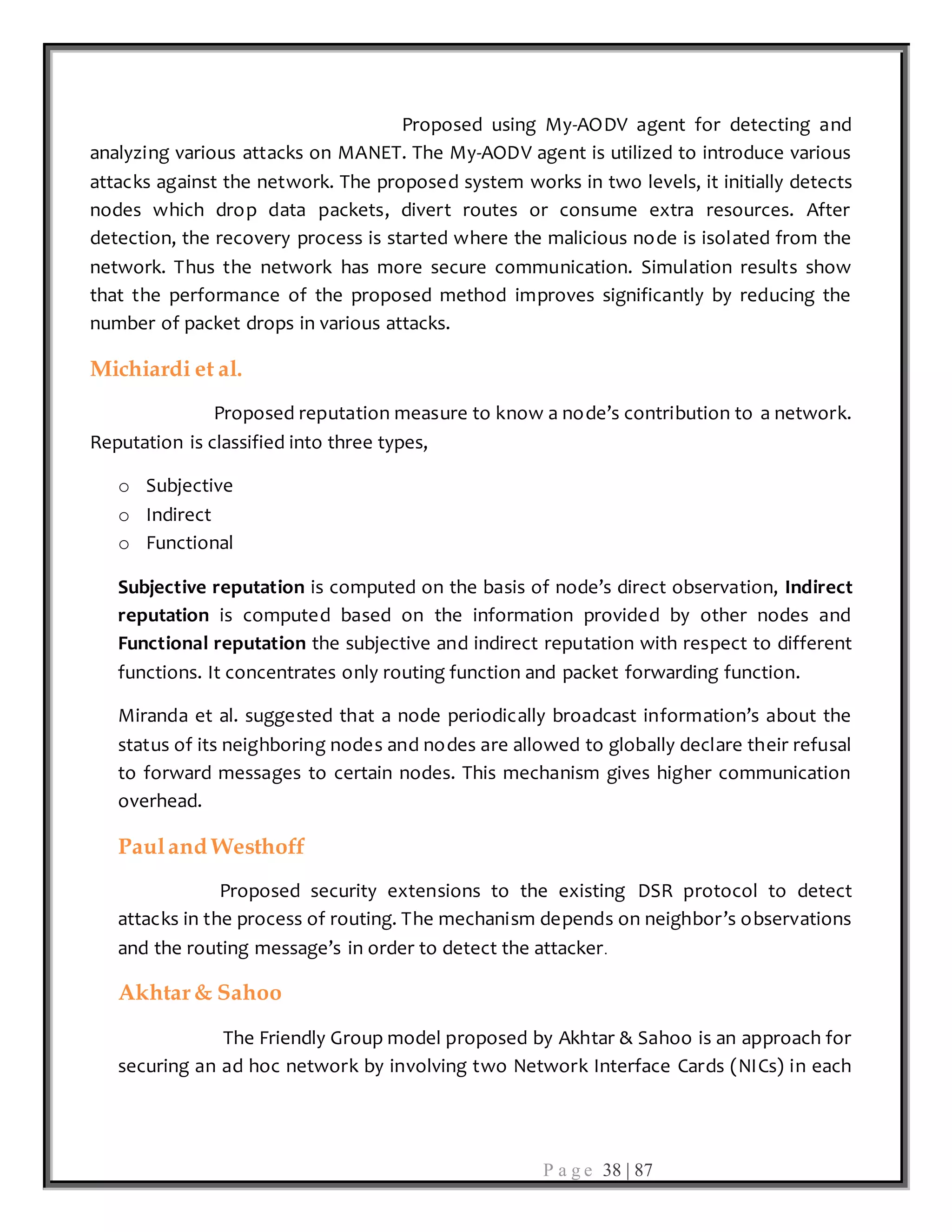 P a g e 38 | 87
Proposed using My-AODV agent for detecting and
analyzing various attacks on MANET. The My-AODV agent is utilized to introduce various
attacks against the network. The proposed system works in two levels, it initially detects
nodes which drop data packets, divert routes or consume extra resources. After
detection, the recovery process is started where the malicious node is isolated from the
network. Thus the network has more secure communication. Simulation results show
that the performance of the proposed method improves significantly by reducing the
number of packet drops in various attacks.
Michiardi et al.
Proposed reputation measure to know a node’s contribution to a network.
Reputation is classified into three types,
o Subjective
o Indirect
o Functional
Subjective reputation is computed on the basis of node’s direct observation, Indirect
reputation is computed based on the information provided by other nodes and
Functional reputation the subjective and indirect reputation with respect to different
functions. It concentrates only routing function and packet forwarding function.
Miranda et al. suggested that a node periodically broadcast information’s about the
status of its neighboring nodes and nodes are allowed to globally declare their refusal
to forward messages to certain nodes. This mechanism gives higher communication
overhead.
Pauland Westhoff
Proposed security extensions to the existing DSR protocol to detect
attacks in the process of routing. The mechanism depends on neighbor’s observations
and the routing message’s in order to detect the attacker.
Akhtar& Sahoo
The Friendly Group model proposed by Akhtar & Sahoo is an approach for
securing an ad hoc network by involving two Network Interface Cards (NICs) in each
 