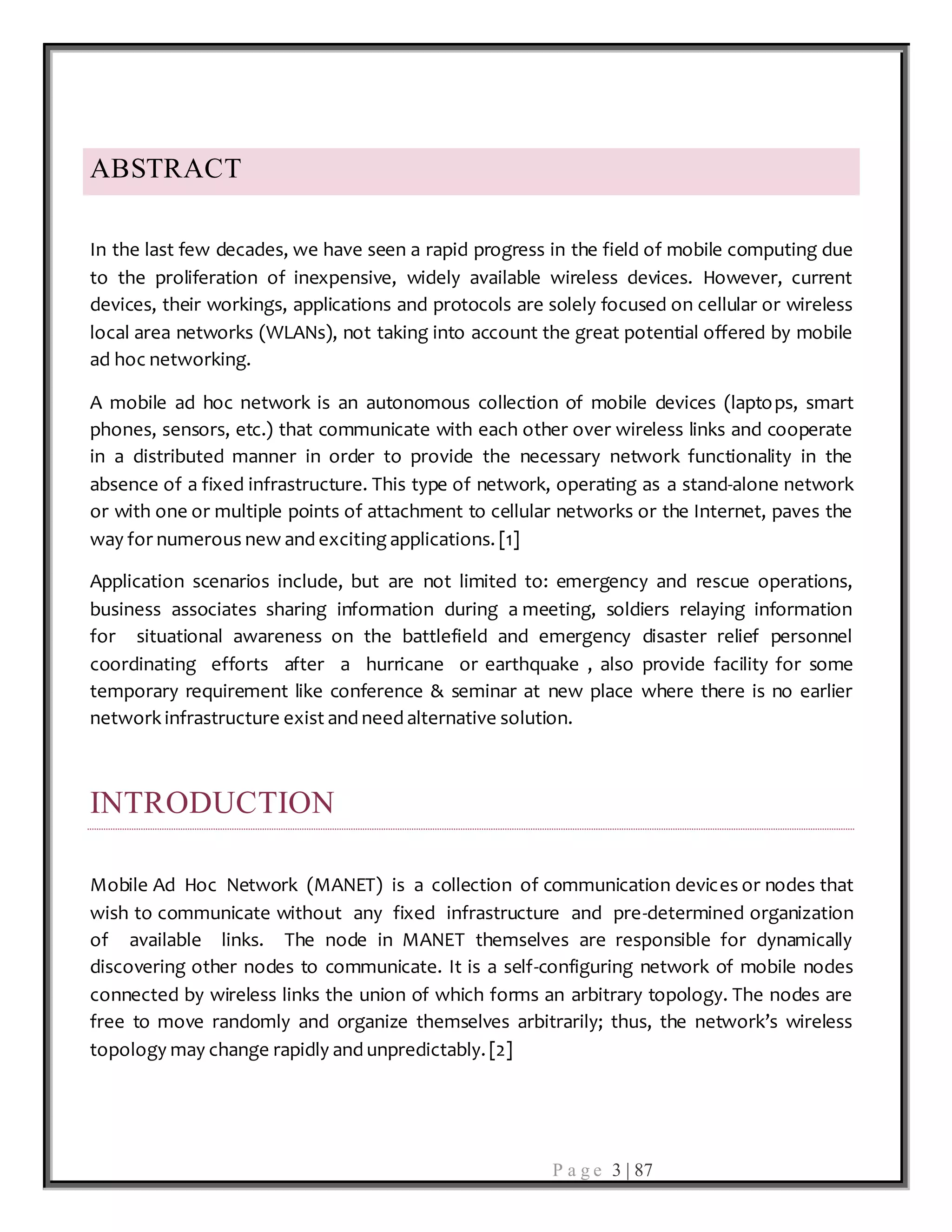 P a g e 3 | 87
ABSTRACT
In the last few decades, we have seen a rapid progress in the field of mobile computing due
to the proliferation of inexpensive, widely available wireless devices. However, current
devices, their workings, applications and protocols are solely focused on cellular or wireless
local area networks (WLANs), not taking into account the great potential offered by mobile
ad hoc networking.
A mobile ad hoc network is an autonomous collection of mobile devices (laptops, smart
phones, sensors, etc.) that communicate with each other over wireless links and cooperate
in a distributed manner in order to provide the necessary network functionality in the
absence of a fixed infrastructure. This type of network, operating as a stand-alone network
or with one or multiple points of attachment to cellular networks or the Internet, paves the
way for numerous new and exciting applications. [1]
Application scenarios include, but are not limited to: emergency and rescue operations,
business associates sharing information during a meeting, soldiers relaying information
for situational awareness on the battlefield and emergency disaster relief personnel
coordinating efforts after a hurricane or earthquake , also provide facility for some
temporary requirement like conference & seminar at new place where there is no earlier
network infrastructure exist and need alternative solution.
INTRODUCTION
Mobile Ad Hoc Network (MANET) is a collection of communication devices or nodes that
wish to communicate without any fixed infrastructure and pre-determined organization
of available links. The node in MANET themselves are responsible for dynamically
discovering other nodes to communicate. It is a self-configuring network of mobile nodes
connected by wireless links the union of which forms an arbitrary topology. The nodes are
free to move randomly and organize themselves arbitrarily; thus, the network’s wireless
topology may change rapidly and unpredictably. [2]
 