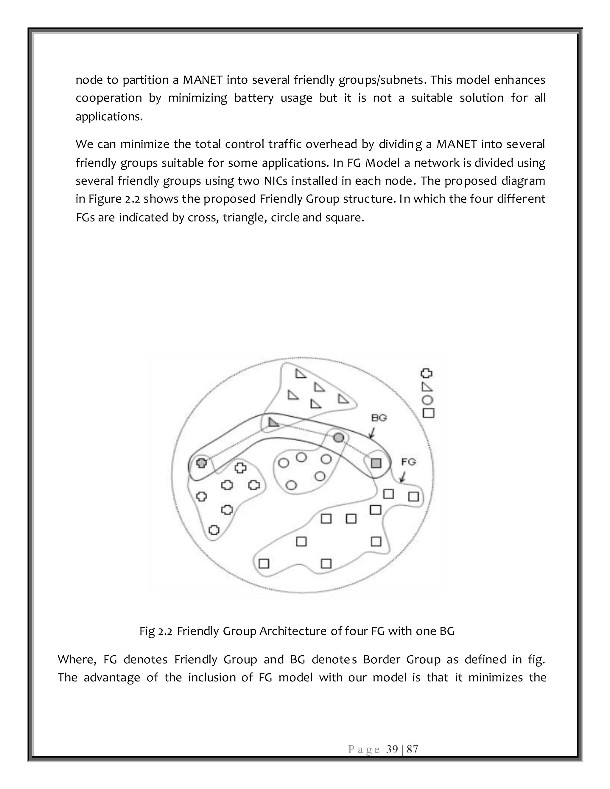P a g e 39 | 87
node to partition a MANET into several friendly groups/subnets. This model enhances
cooperation by minimizing battery usage but it is not a suitable solution for all
applications.
We can minimize the total control traffic overhead by dividing a MANET into several
friendly groups suitable for some applications. In FG Model a network is divided using
several friendly groups using two NICs installed in each node. The proposed diagram
in Figure 2.2 shows the proposed Friendly Group structure. In which the four different
FGs are indicated by cross, triangle, circle and square.
Fig 2.2 Friendly Group Architecture of four FG with one BG
Where, FG denotes Friendly Group and BG denotes Border Group as defined in fig.
The advantage of the inclusion of FG model with our model is that it minimizes the
 