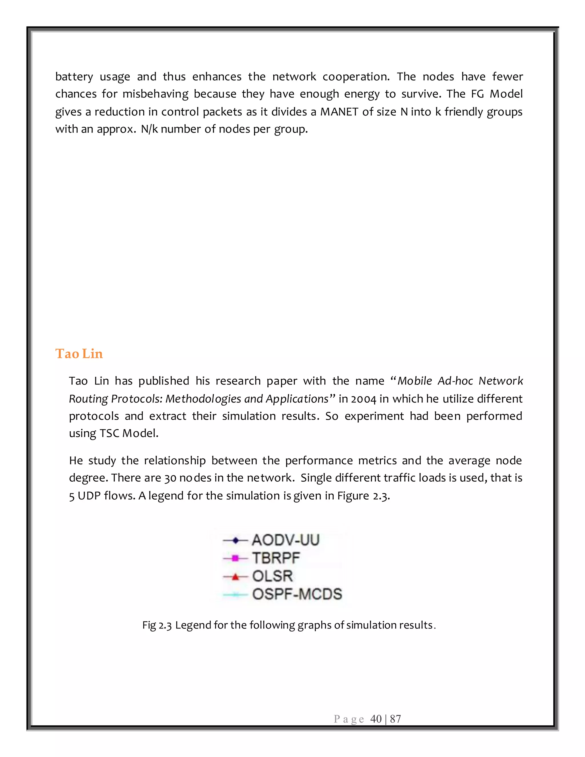 P a g e 40 | 87
battery usage and thus enhances the network cooperation. The nodes have fewer
chances for misbehaving because they have enough energy to survive. The FG Model
gives a reduction in control packets as it divides a MANET of size N into k friendly groups
with an approx. N/k number of nodes per group.
Tao Lin
Tao Lin has published his research paper with the name “Mobile Ad-hoc Network
Routing Protocols: Methodologies and Applications” in 2004 in which he utilize different
protocols and extract their simulation results. So experiment had been performed
using TSC Model.
He study the relationship between the performance metrics and the average node
degree. There are 30 nodes in the network. Single different traffic loads is used, that is
5 UDP flows. A legend for the simulation is given in Figure 2.3.
Fig 2.3 Legend for the following graphs of simulation results.
 