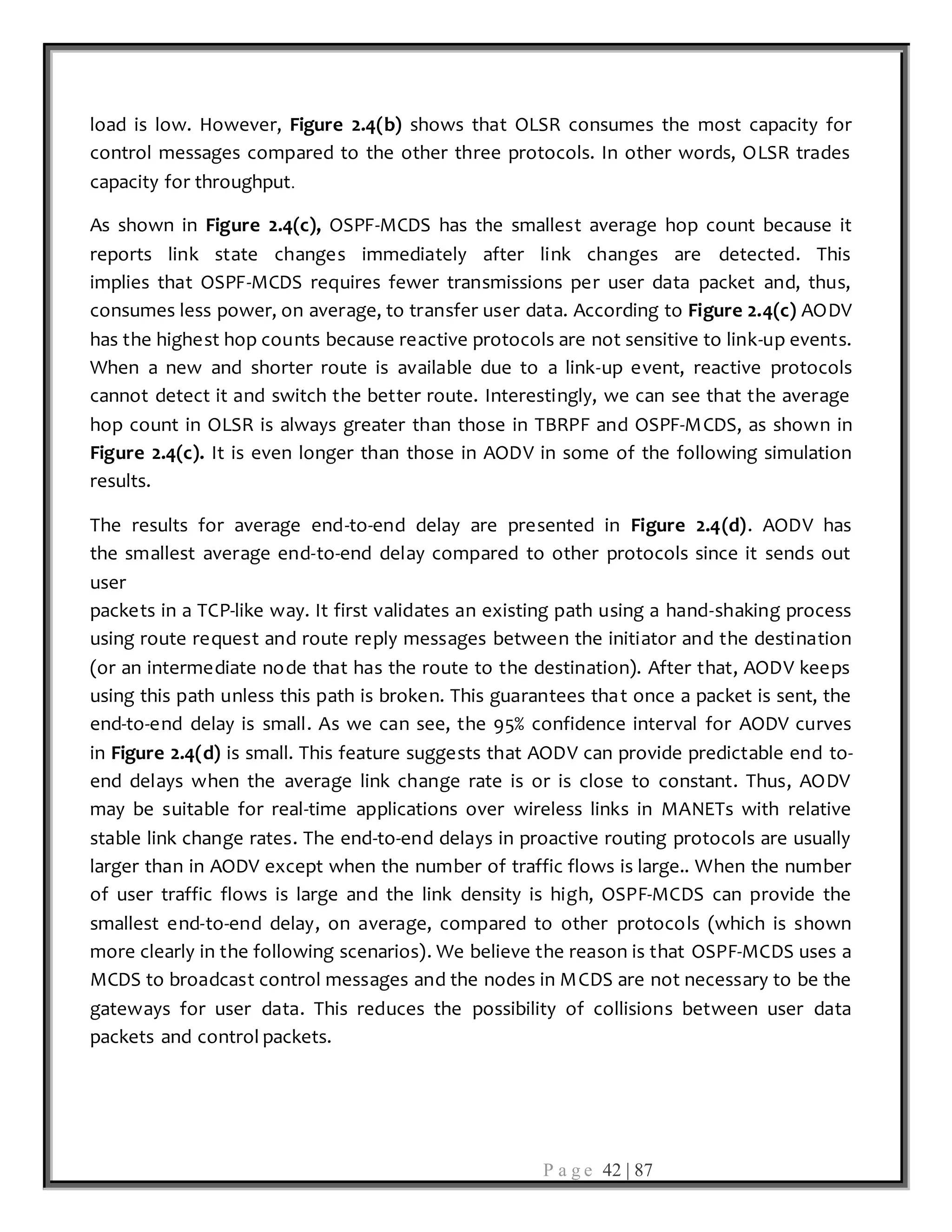 P a g e 42 | 87
load is low. However, Figure 2.4(b) shows that OLSR consumes the most capacity for
control messages compared to the other three protocols. In other words, OLSR trades
capacity for throughput.
As shown in Figure 2.4(c), OSPF-MCDS has the smallest average hop count because it
reports link state changes immediately after link changes are detected. This
implies that OSPF-MCDS requires fewer transmissions per user data packet and, thus,
consumes less power, on average, to transfer user data. According to Figure 2.4(c) AODV
has the highest hop counts because reactive protocols are not sensitive to link-up events.
When a new and shorter route is available due to a link-up event, reactive protocols
cannot detect it and switch the better route. Interestingly, we can see that the average
hop count in OLSR is always greater than those in TBRPF and OSPF-MCDS, as shown in
Figure 2.4(c). It is even longer than those in AODV in some of the following simulation
results.
The results for average end-to-end delay are presented in Figure 2.4(d). AODV has
the smallest average end-to-end delay compared to other protocols since it sends out
user
packets in a TCP-like way. It first validates an existing path using a hand-shaking process
using route request and route reply messages between the initiator and the destination
(or an intermediate node that has the route to the destination). After that, AODV keeps
using this path unless this path is broken. This guarantees that once a packet is sent, the
end-to-end delay is small. As we can see, the 95% confidence interval for AODV curves
in Figure 2.4(d) is small. This feature suggests that AODV can provide predictable end to-
end delays when the average link change rate is or is close to constant. Thus, AODV
may be suitable for real-time applications over wireless links in MANETs with relative
stable link change rates. The end-to-end delays in proactive routing protocols are usually
larger than in AODV except when the number of traffic flows is large.. When the number
of user traffic flows is large and the link density is high, OSPF-MCDS can provide the
smallest end-to-end delay, on average, compared to other protocols (which is shown
more clearly in the following scenarios). We believe the reason is that OSPF-MCDS uses a
MCDS to broadcast control messages and the nodes in MCDS are not necessary to be the
gateways for user data. This reduces the possibility of collisions between user data
packets and control packets.
 