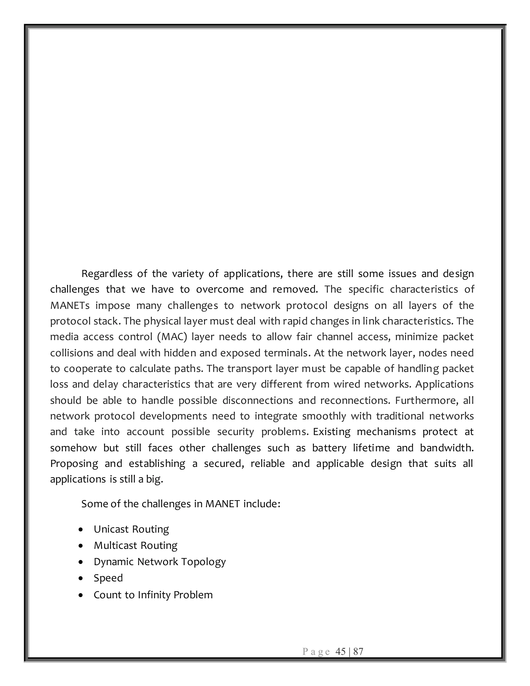 P a g e 45 | 87
Regardless of the variety of applications, there are still some issues and design
challenges that we have to overcome and removed. The specific characteristics of
MANETs impose many challenges to network protocol designs on all layers of the
protocol stack. The physical layer must deal with rapid changes in link characteristics. The
media access control (MAC) layer needs to allow fair channel access, minimize packet
collisions and deal with hidden and exposed terminals. At the network layer, nodes need
to cooperate to calculate paths. The transport layer must be capable of handling packet
loss and delay characteristics that are very different from wired networks. Applications
should be able to handle possible disconnections and reconnections. Furthermore, all
network protocol developments need to integrate smoothly with traditional networks
and take into account possible security problems. Existing mechanisms protect at
somehow but still faces other challenges such as battery lifetime and bandwidth.
Proposing and establishing a secured, reliable and applicable design that suits all
applications is still a big.
Some of the challenges in MANET include:
 Unicast Routing
 Multicast Routing
 Dynamic Network Topology
 Speed
 Count to Infinity Problem
 