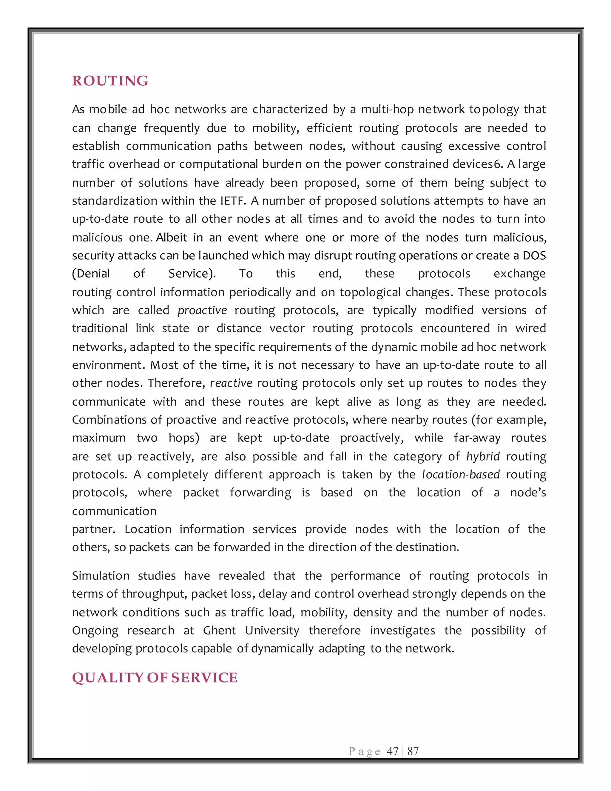 P a g e 47 | 87
ROUTING
As mobile ad hoc networks are characterized by a multi-hop network topology that
can change frequently due to mobility, efficient routing protocols are needed to
establish communication paths between nodes, without causing excessive control
traffic overhead or computational burden on the power constrained devices6. A large
number of solutions have already been proposed, some of them being subject to
standardization within the IETF. A number of proposed solutions attempts to have an
up-to-date route to all other nodes at all times and to avoid the nodes to turn into
malicious one. Albeit in an event where one or more of the nodes turn malicious,
security attacks can be launched which may disrupt routing operations or create a DOS
(Denial of Service). To this end, these protocols exchange
routing control information periodically and on topological changes. These protocols
which are called proactive routing protocols, are typically modified versions of
traditional link state or distance vector routing protocols encountered in wired
networks, adapted to the specific requirements of the dynamic mobile ad hoc network
environment. Most of the time, it is not necessary to have an up-to-date route to all
other nodes. Therefore, reactive routing protocols only set up routes to nodes they
communicate with and these routes are kept alive as long as they are needed.
Combinations of proactive and reactive protocols, where nearby routes (for example,
maximum two hops) are kept up-to-date proactively, while far-away routes
are set up reactively, are also possible and fall in the category of hybrid routing
protocols. A completely different approach is taken by the location-based routing
protocols, where packet forwarding is based on the location of a node’s
communication
partner. Location information services provide nodes with the location of the
others, so packets can be forwarded in the direction of the destination.
Simulation studies have revealed that the performance of routing protocols in
terms of throughput, packet loss, delay and control overhead strongly depends on the
network conditions such as traffic load, mobility, density and the number of nodes.
Ongoing research at Ghent University therefore investigates the possibility of
developing protocols capable of dynamically adapting to the network.
QUALITY OF SERVICE
 