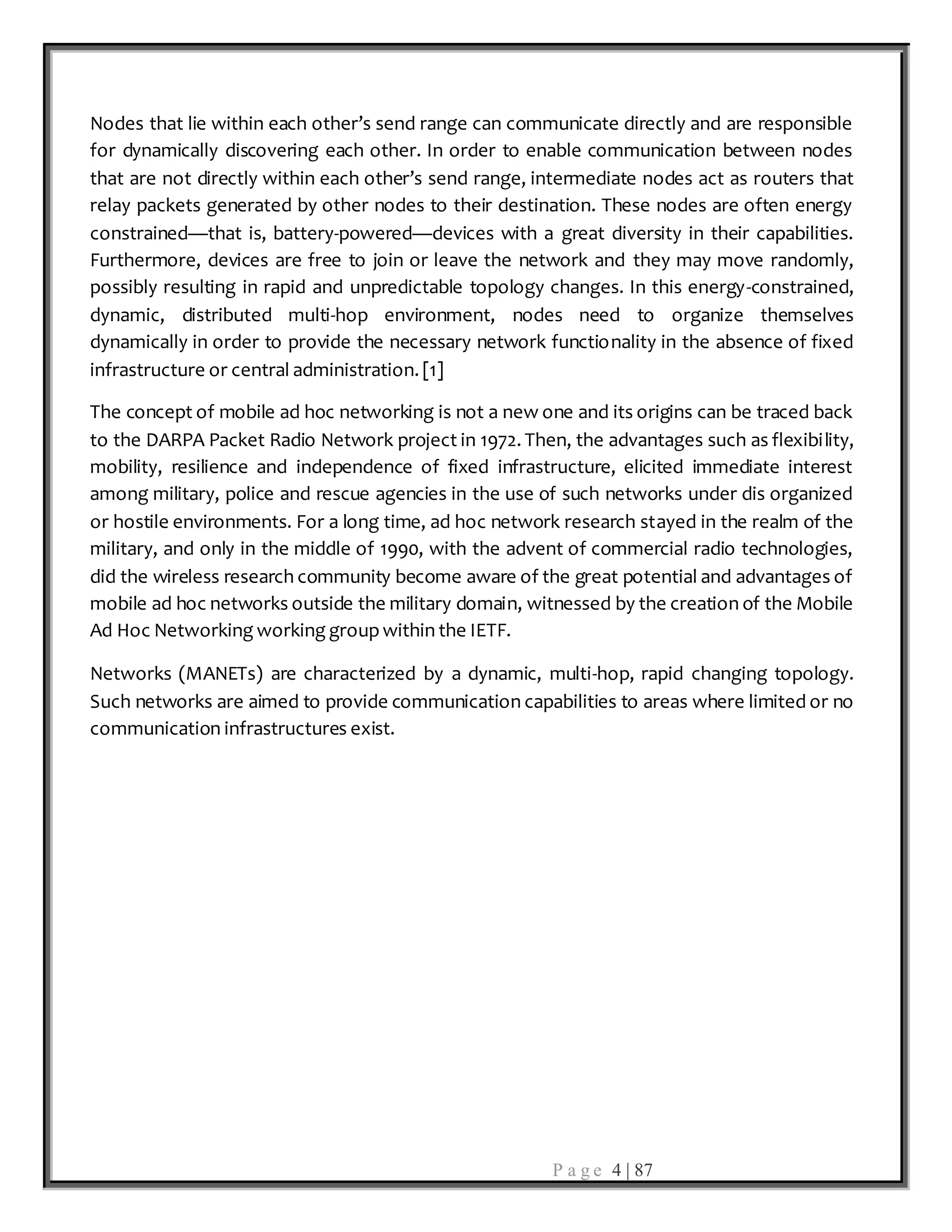 P a g e 4 | 87
Nodes that lie within each other’s send range can communicate directly and are responsible
for dynamically discovering each other. In order to enable communication between nodes
that are not directly within each other’s send range, intermediate nodes act as routers that
relay packets generated by other nodes to their destination. These nodes are often energy
constrained—that is, battery-powered—devices with a great diversity in their capabilities.
Furthermore, devices are free to join or leave the network and they may move randomly,
possibly resulting in rapid and unpredictable topology changes. In this energy-constrained,
dynamic, distributed multi-hop environment, nodes need to organize themselves
dynamically in order to provide the necessary network functionality in the absence of fixed
infrastructure or central administration. [1]
The concept of mobile ad hoc networking is not a new one and its origins can be traced back
to the DARPA Packet Radio Network project in 1972. Then, the advantages such as flexibility,
mobility, resilience and independence of fixed infrastructure, elicited immediate interest
among military, police and rescue agencies in the use of such networks under dis organized
or hostile environments. For a long time, ad hoc network research stayed in the realm of the
military, and only in the middle of 1990, with the advent of commercial radio technologies,
did the wireless research community become aware of the great potential and advantages of
mobile ad hoc networks outside the military domain, witnessed by the creation of the Mobile
Ad Hoc Networking working groupwithin the IETF.
Networks (MANETs) are characterized by a dynamic, multi-hop, rapid changing topology.
Such networks are aimed to provide communication capabilities to areas where limited or no
communication infrastructures exist.
 