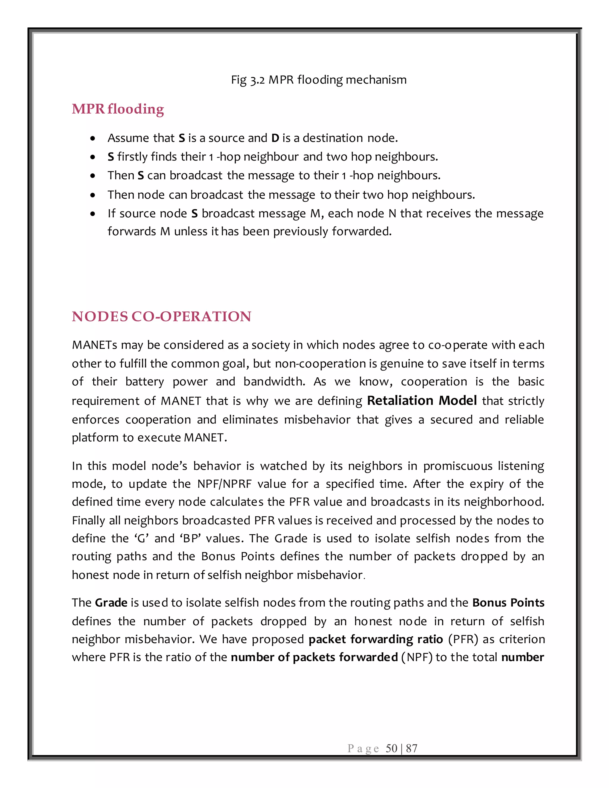 P a g e 50 | 87
Fig 3.2 MPR flooding mechanism
MPR flooding
 Assume that S is a source and D is a destination node.
 S firstly finds their 1 -hop neighbour and two hop neighbours.
 Then S can broadcast the message to their 1 -hop neighbours.
 Then node can broadcast the message to their two hop neighbours.
 If source node S broadcast message M, each node N that receives the message
forwards M unless it has been previously forwarded.
NODES CO-OPERATION
MANETs may be considered as a society in which nodes agree to co-operate with each
other to fulfill the common goal, but non-cooperation is genuine to save itself in terms
of their battery power and bandwidth. As we know, cooperation is the basic
requirement of MANET that is why we are defining Retaliation Model that strictly
enforces cooperation and eliminates misbehavior that gives a secured and reliable
platform to execute MANET.
In this model node’s behavior is watched by its neighbors in promiscuous listening
mode, to update the NPF/NPRF value for a specified time. After the expiry of the
defined time every node calculates the PFR value and broadcasts in its neighborhood.
Finally all neighbors broadcasted PFR values is received and processed by the nodes to
define the ‘G’ and ‘BP’ values. The Grade is used to isolate selfish nodes from the
routing paths and the Bonus Points defines the number of packets dropped by an
honest node in return of selfish neighbor misbehavior.
The Grade is used to isolate selfish nodes from the routing paths and the Bonus Points
defines the number of packets dropped by an honest node in return of selfish
neighbor misbehavior. We have proposed packet forwarding ratio (PFR) as criterion
where PFR is the ratio of the number of packets forwarded (NPF) to the total number
 