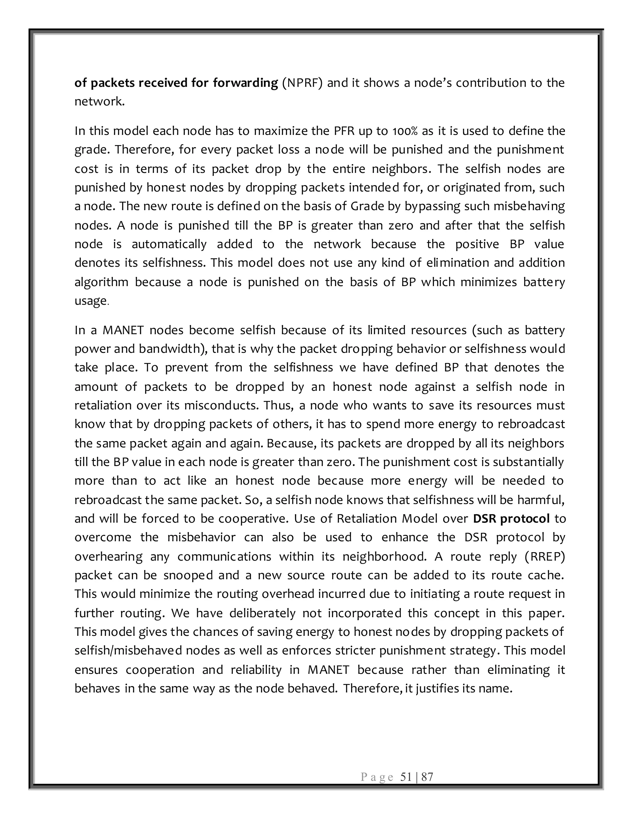 P a g e 51 | 87
of packets received for forwarding (NPRF) and it shows a node’s contribution to the
network.
In this model each node has to maximize the PFR up to 100% as it is used to define the
grade. Therefore, for every packet loss a node will be punished and the punishment
cost is in terms of its packet drop by the entire neighbors. The selfish nodes are
punished by honest nodes by dropping packets intended for, or originated from, such
a node. The new route is defined on the basis of Grade by bypassing such misbehaving
nodes. A node is punished till the BP is greater than zero and after that the selfish
node is automatically added to the network because the positive BP value
denotes its selfishness. This model does not use any kind of elimination and addition
algorithm because a node is punished on the basis of BP which minimizes battery
usage.
In a MANET nodes become selfish because of its limited resources (such as battery
power and bandwidth), that is why the packet dropping behavior or selfishness would
take place. To prevent from the selfishness we have defined BP that denotes the
amount of packets to be dropped by an honest node against a selfish node in
retaliation over its misconducts. Thus, a node who wants to save its resources must
know that by dropping packets of others, it has to spend more energy to rebroadcast
the same packet again and again. Because, its packets are dropped by all its neighbors
till the BP value in each node is greater than zero. The punishment cost is substantially
more than to act like an honest node because more energy will be needed to
rebroadcast the same packet. So, a selfish node knows that selfishness will be harmful,
and will be forced to be cooperative. Use of Retaliation Model over DSR protocol to
overcome the misbehavior can also be used to enhance the DSR protocol by
overhearing any communications within its neighborhood. A route reply (RREP)
packet can be snooped and a new source route can be added to its route cache.
This would minimize the routing overhead incurred due to initiating a route request in
further routing. We have deliberately not incorporated this concept in this paper.
This model gives the chances of saving energy to honest nodes by dropping packets of
selfish/misbehaved nodes as well as enforces stricter punishment strategy. This model
ensures cooperation and reliability in MANET because rather than eliminating it
behaves in the same way as the node behaved. Therefore, it justifies its name.
 