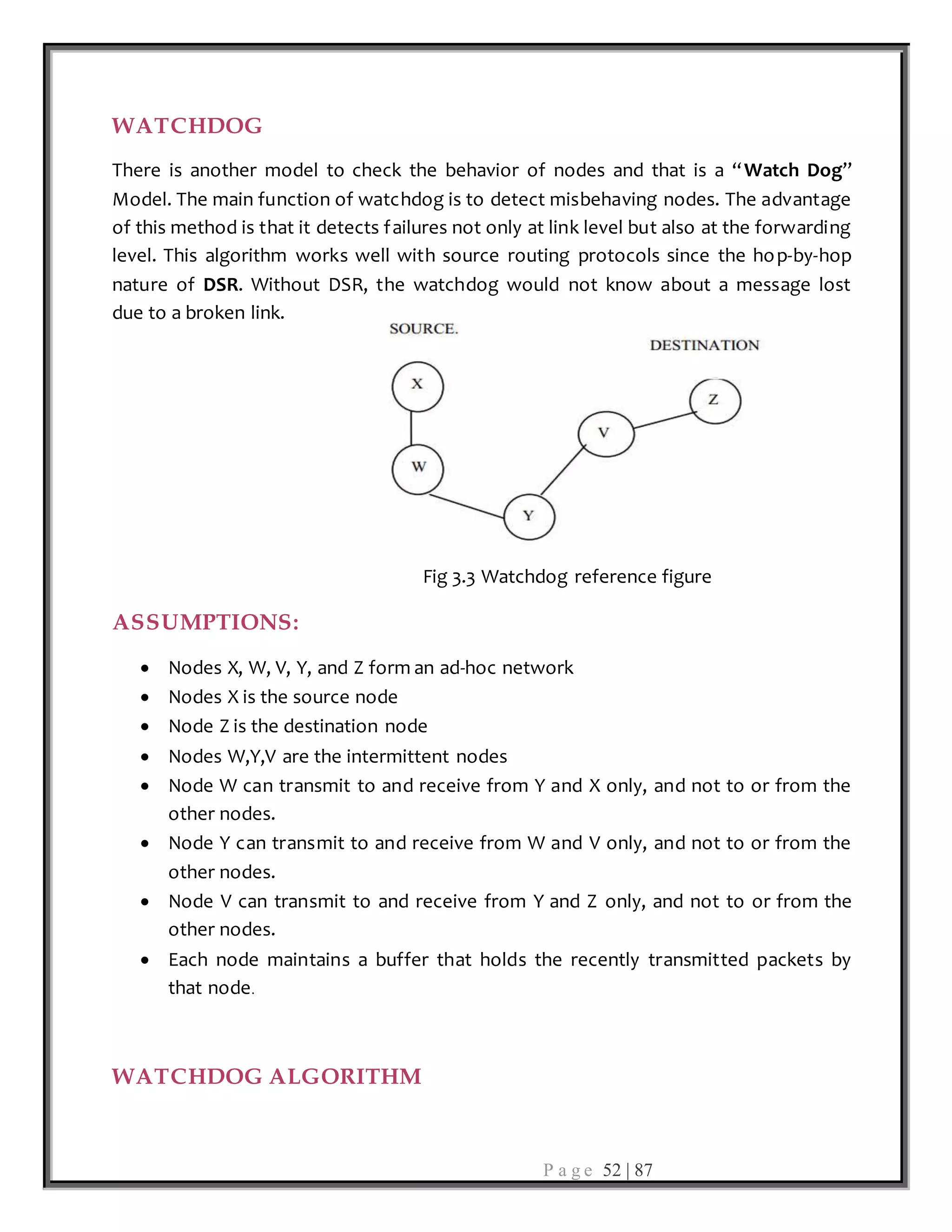 P a g e 52 | 87
WATCHDOG
There is another model to check the behavior of nodes and that is a “Watch Dog”
Model. The main function of watchdog is to detect misbehaving nodes. The advantage
of this method is that it detects failures not only at link level but also at the forwarding
level. This algorithm works well with source routing protocols since the hop-by-hop
nature of DSR. Without DSR, the watchdog would not know about a message lost
due to a broken link.
Fig 3.3 Watchdog reference figure
ASSUMPTIONS:
 Nodes X, W, V, Y, and Z form an ad-hoc network
 Nodes X is the source node
 Node Z is the destination node
 Nodes W,Y,V are the intermittent nodes
 Node W can transmit to and receive from Y and X only, and not to or from the
other nodes.
 Node Y can transmit to and receive from W and V only, and not to or from the
other nodes.
 Node V can transmit to and receive from Y and Z only, and not to or from the
other nodes.
 Each node maintains a buffer that holds the recently transmitted packets by
that node.
WATCHDOG ALGORITHM
 