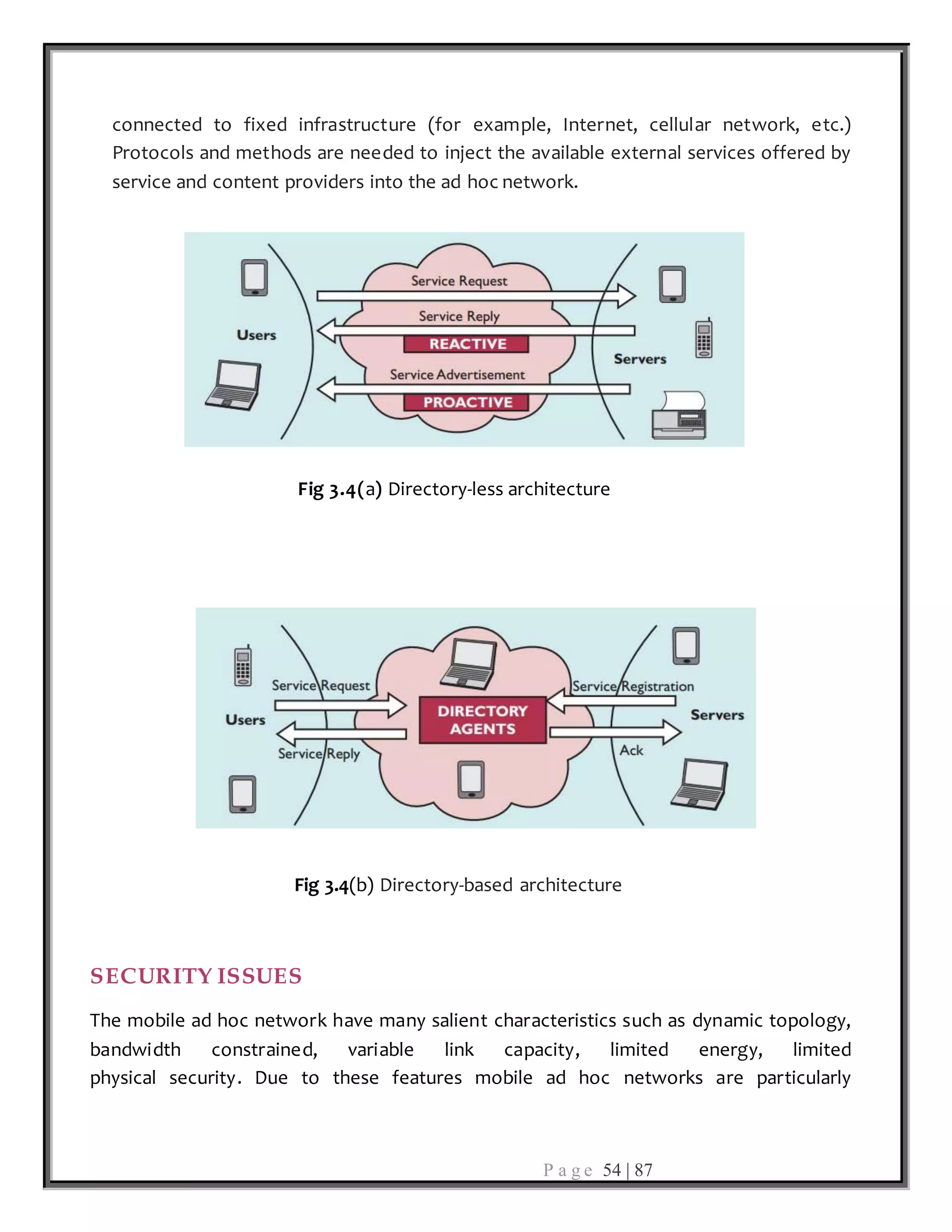 P a g e 54 | 87
connected to fixed infrastructure (for example, Internet, cellular network, etc.)
Protocols and methods are needed to inject the available external services offered by
service and content providers into the ad hoc network.
Fig 3.4(a) Directory-less architecture
Fig 3.4(b) Directory-based architecture
SECURITY ISSUES
The mobile ad hoc network have many salient characteristics such as dynamic topology,
bandwidth constrained, variable link capacity, limited energy, limited
physical security. Due to these features mobile ad hoc networks are particularly
 