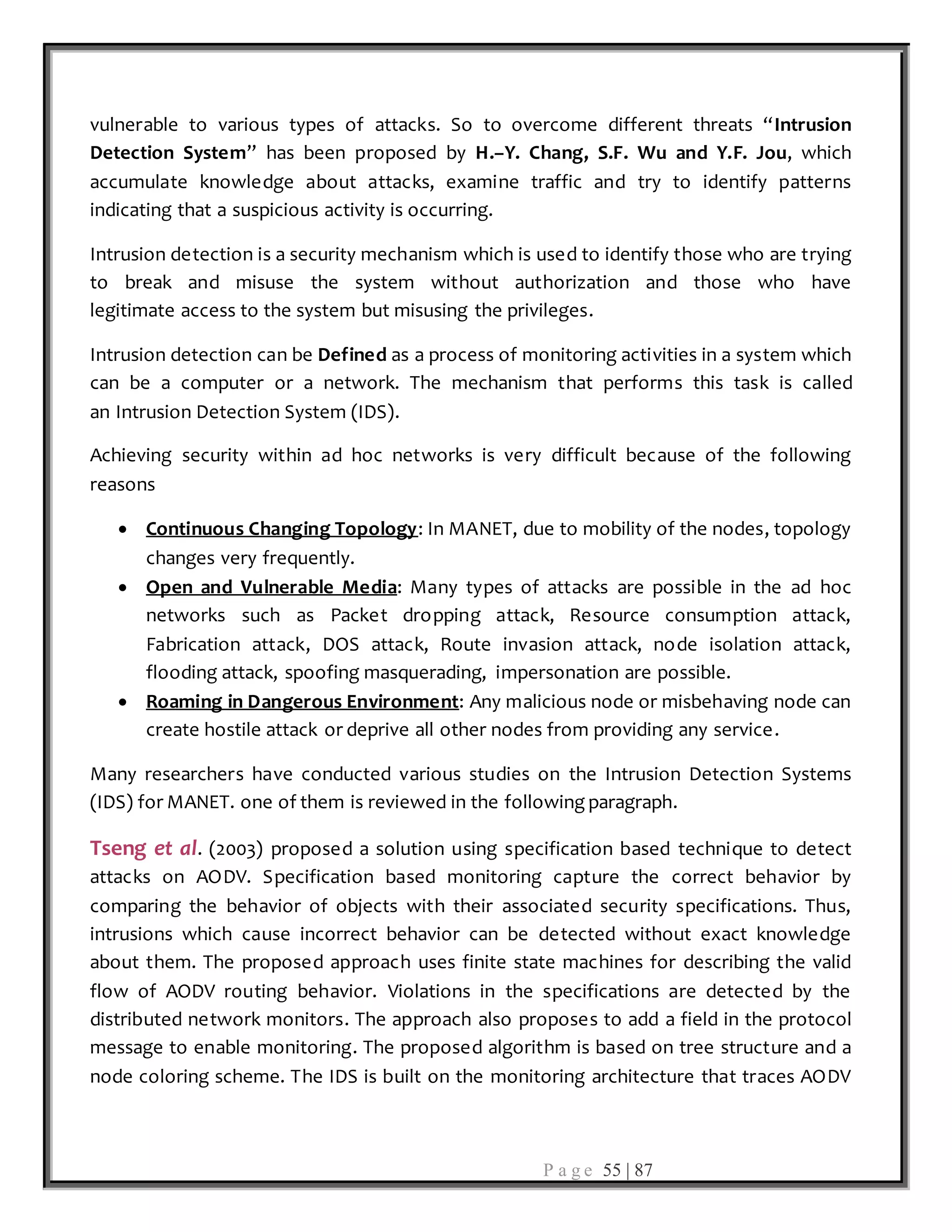 P a g e 55 | 87
vulnerable to various types of attacks. So to overcome different threats “Intrusion
Detection System” has been proposed by H.–Y. Chang, S.F. Wu and Y.F. Jou, which
accumulate knowledge about attacks, examine traffic and try to identify patterns
indicating that a suspicious activity is occurring.
Intrusion detection is a security mechanism which is used to identify those who are trying
to break and misuse the system without authorization and those who have
legitimate access to the system but misusing the privileges.
Intrusion detection can be Defined as a process of monitoring activities in a system which
can be a computer or a network. The mechanism that performs this task is called
an Intrusion Detection System (IDS).
Achieving security within ad hoc networks is very difficult because of the following
reasons
 Continuous Changing Topology: In MANET, due to mobility of the nodes, topology
changes very frequently.
 Open and Vulnerable Media: Many types of attacks are possible in the ad hoc
networks such as Packet dropping attack, Resource consumption attack,
Fabrication attack, DOS attack, Route invasion attack, node isolation attack,
flooding attack, spoofing masquerading, impersonation are possible.
 Roaming in Dangerous Environment: Any malicious node or misbehaving node can
create hostile attack or deprive all other nodes from providing any service.
Many researchers have conducted various studies on the Intrusion Detection Systems
(IDS) for MANET. one of them is reviewed in the following paragraph.
Tseng et al. (2003) proposed a solution using specification based technique to detect
attacks on AODV. Specification based monitoring capture the correct behavior by
comparing the behavior of objects with their associated security specifications. Thus,
intrusions which cause incorrect behavior can be detected without exact knowledge
about them. The proposed approach uses finite state machines for describing the valid
flow of AODV routing behavior. Violations in the specifications are detected by the
distributed network monitors. The approach also proposes to add a field in the protocol
message to enable monitoring. The proposed algorithm is based on tree structure and a
node coloring scheme. The IDS is built on the monitoring architecture that traces AODV
 