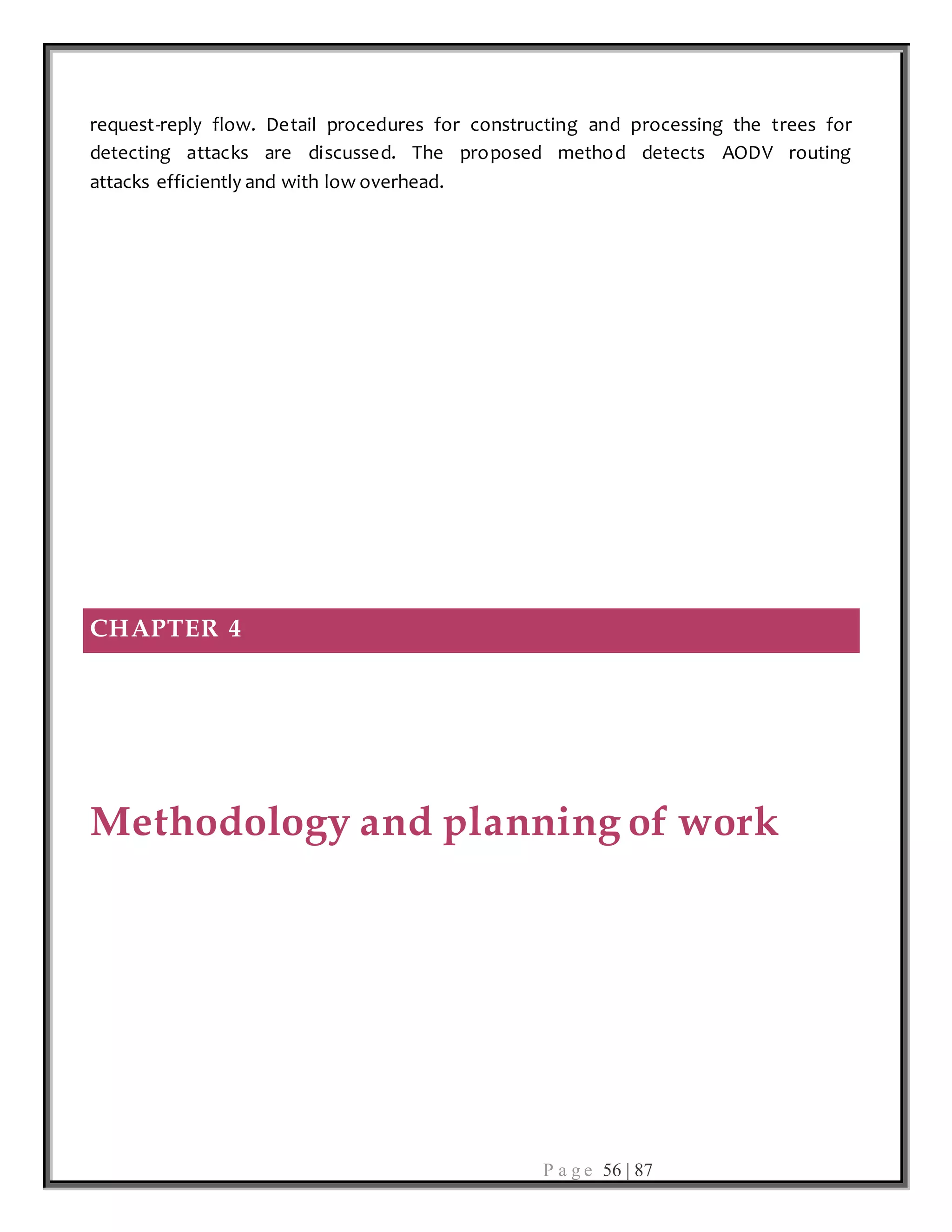 P a g e 56 | 87
request-reply flow. Detail procedures for constructing and processing the trees for
detecting attacks are discussed. The proposed method detects AODV routing
attacks efficiently and with low overhead.
CHAPTER 4
Methodology and planning of work
 