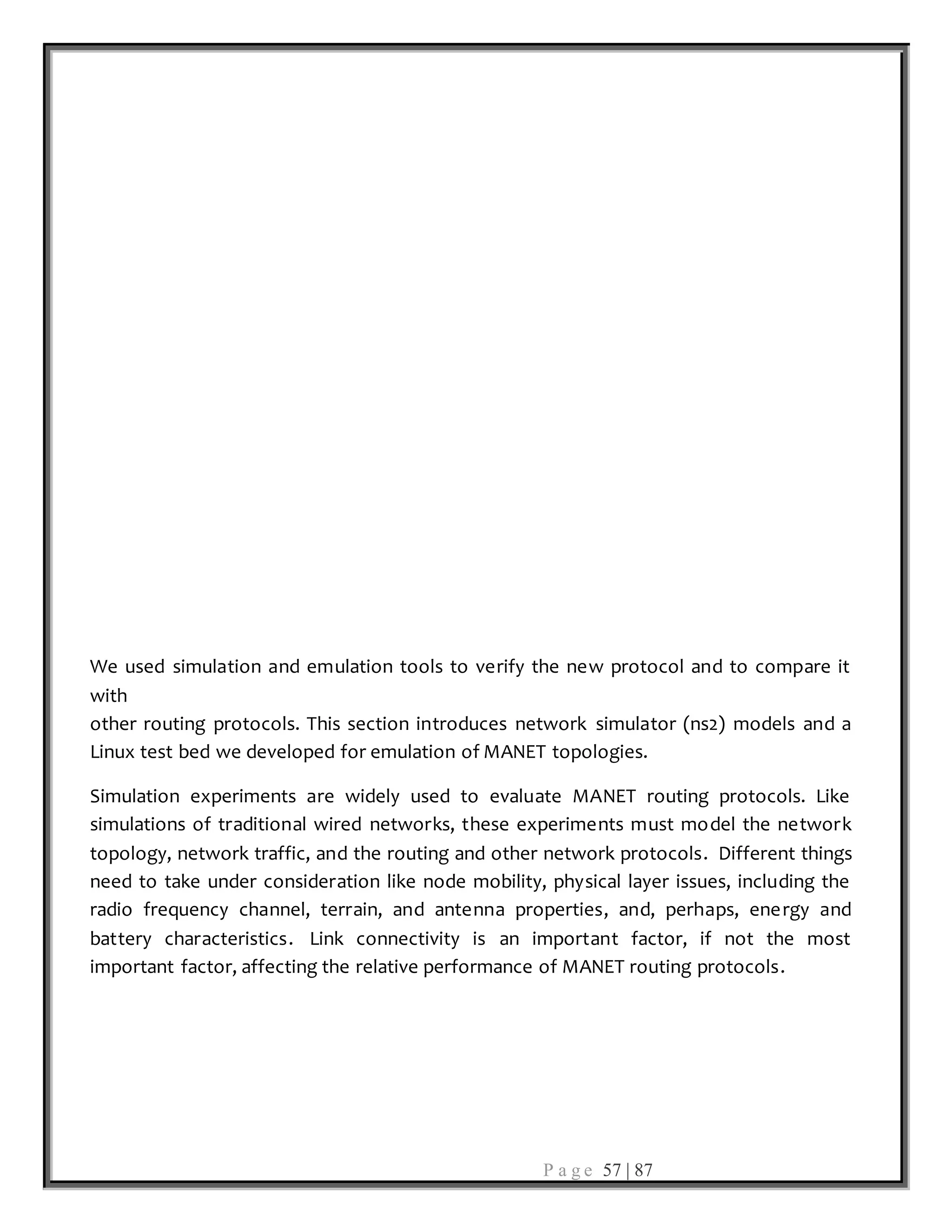 P a g e 57 | 87
We used simulation and emulation tools to verify the new protocol and to compare it
with
other routing protocols. This section introduces network simulator (ns2) models and a
Linux test bed we developed for emulation of MANET topologies.
Simulation experiments are widely used to evaluate MANET routing protocols. Like
simulations of traditional wired networks, these experiments must model the network
topology, network traffic, and the routing and other network protocols. Different things
need to take under consideration like node mobility, physical layer issues, including the
radio frequency channel, terrain, and antenna properties, and, perhaps, energy and
battery characteristics. Link connectivity is an important factor, if not the most
important factor, affecting the relative performance of MANET routing protocols.
 