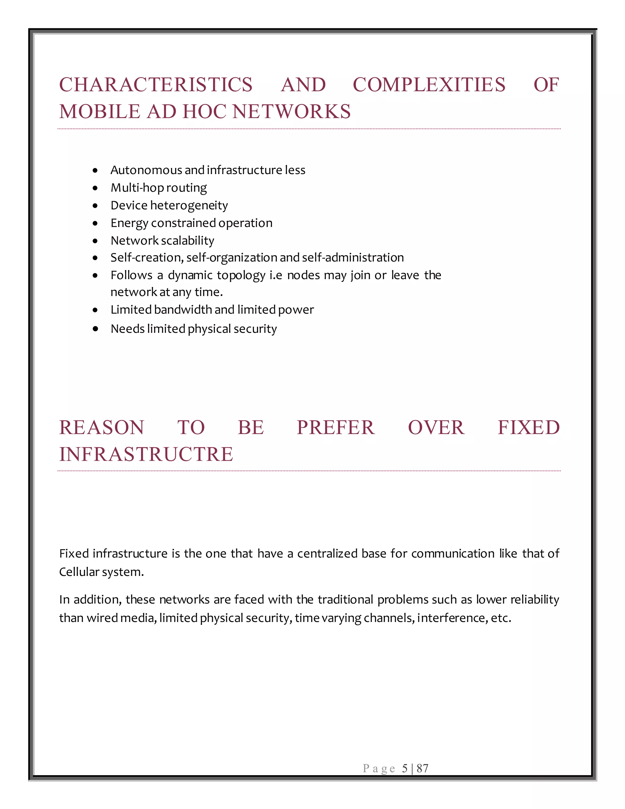 P a g e 5 | 87
CHARACTERISTICS AND COMPLEXITIES OF
MOBILE AD HOC NETWORKS
 Autonomous and infrastructure less
 Multi-hoprouting
 Device heterogeneity
 Energy constrained operation
 Network scalability
 Self-creation, self-organization and self-administration
 Follows a dynamic topology i.e nodes may join or leave the
network at any time.
 Limited bandwidth and limited power
 Needs limited physical security
REASON TO BE PREFER OVER FIXED
INFRASTRUCTRE
Fixed infrastructure is the one that have a centralized base for communication like that of
Cellular system.
In addition, these networks are faced with the traditional problems such as lower reliability
than wired media, limited physical security, timevarying channels, interference, etc.
 
