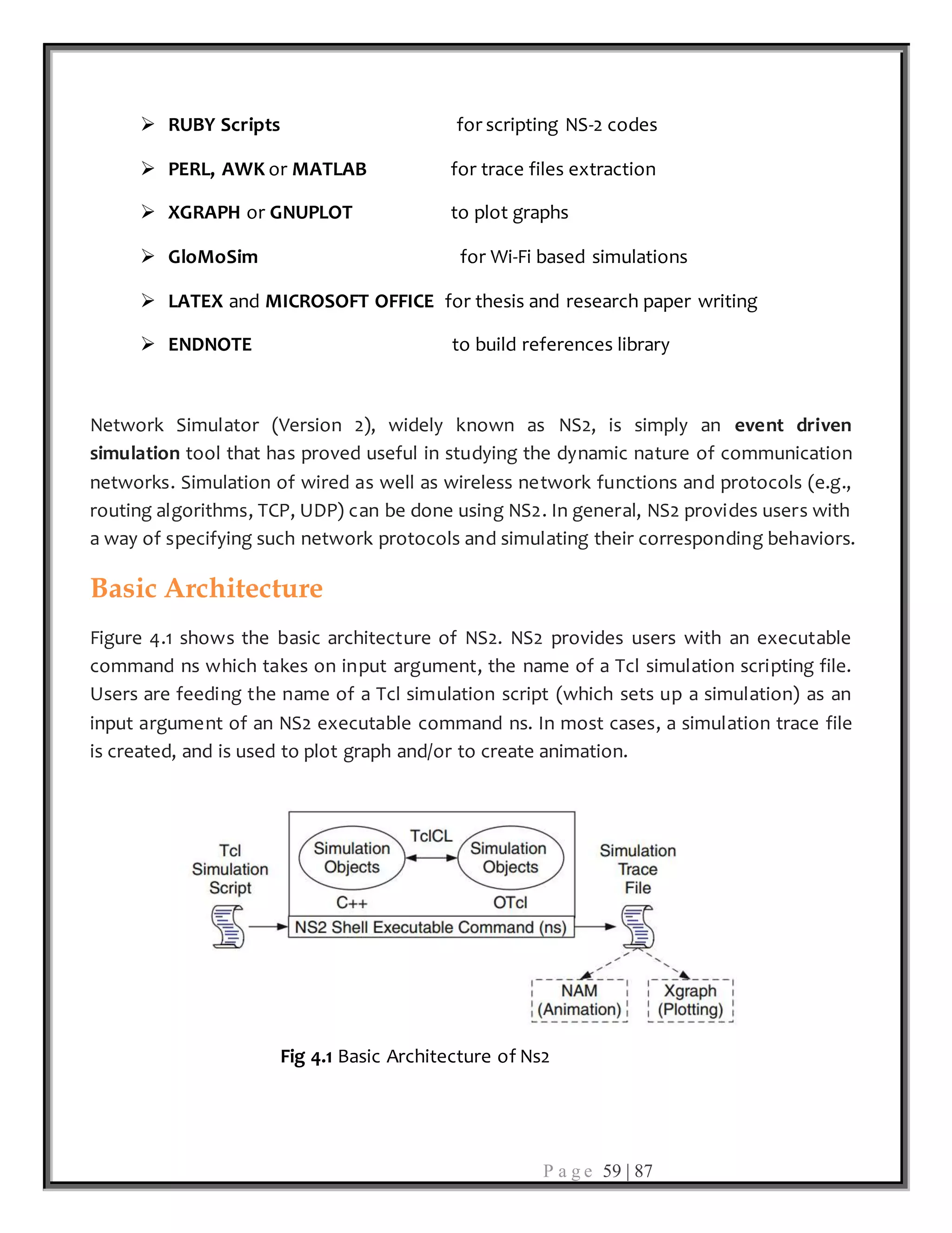 P a g e 59 | 87
 RUBY Scripts for scripting NS-2 codes
 PERL, AWK or MATLAB for trace files extraction
 XGRAPH or GNUPLOT to plot graphs
 GloMoSim for Wi-Fi based simulations
 LATEX and MICROSOFT OFFICE for thesis and research paper writing
 ENDNOTE to build references library
Network Simulator (Version 2), widely known as NS2, is simply an event driven
simulation tool that has proved useful in studying the dynamic nature of communication
networks. Simulation of wired as well as wireless network functions and protocols (e.g.,
routing algorithms, TCP, UDP) can be done using NS2. In general, NS2 provides users with
a way of specifying such network protocols and simulating their corresponding behaviors.
Basic Architecture
Figure 4.1 shows the basic architecture of NS2. NS2 provides users with an executable
command ns which takes on input argument, the name of a Tcl simulation scripting file.
Users are feeding the name of a Tcl simulation script (which sets up a simulation) as an
input argument of an NS2 executable command ns. In most cases, a simulation trace file
is created, and is used to plot graph and/or to create animation.
Fig 4.1 Basic Architecture of Ns2
 