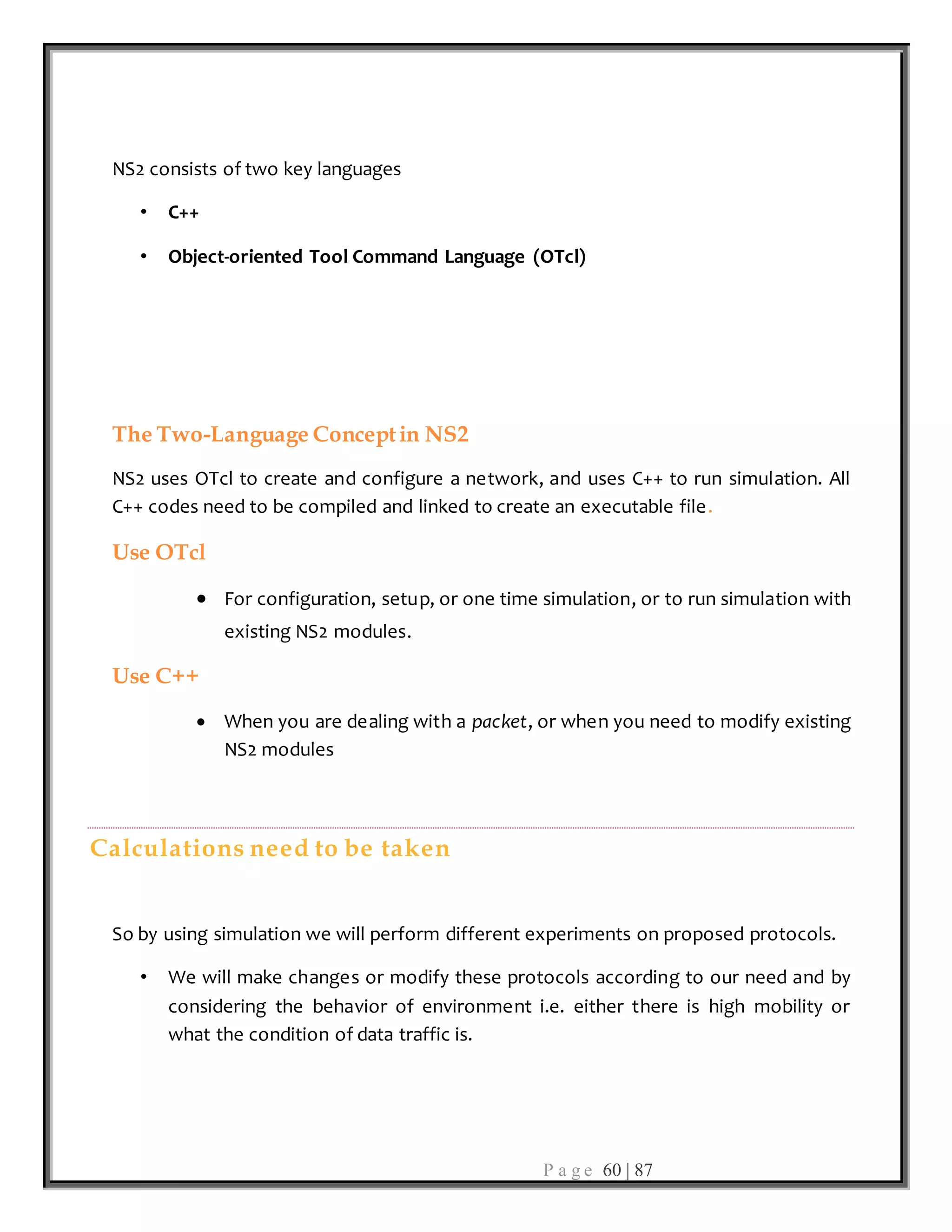 P a g e 60 | 87
NS2 consists of two key languages
• C++
• Object-oriented Tool Command Language (OTcl)
The Two-Language Conceptin NS2
NS2 uses OTcl to create and configure a network, and uses C++ to run simulation. All
C++ codes need to be compiled and linked to create an executable file.
Use OTcl
 For configuration, setup, or one time simulation, or to run simulation with
existing NS2 modules.
Use C++
 When you are dealing with a packet, or when you need to modify existing
NS2 modules
Calculations need to be taken
So by using simulation we will perform different experiments on proposed protocols.
• We will make changes or modify these protocols according to our need and by
considering the behavior of environment i.e. either there is high mobility or
what the condition of data traffic is.
 