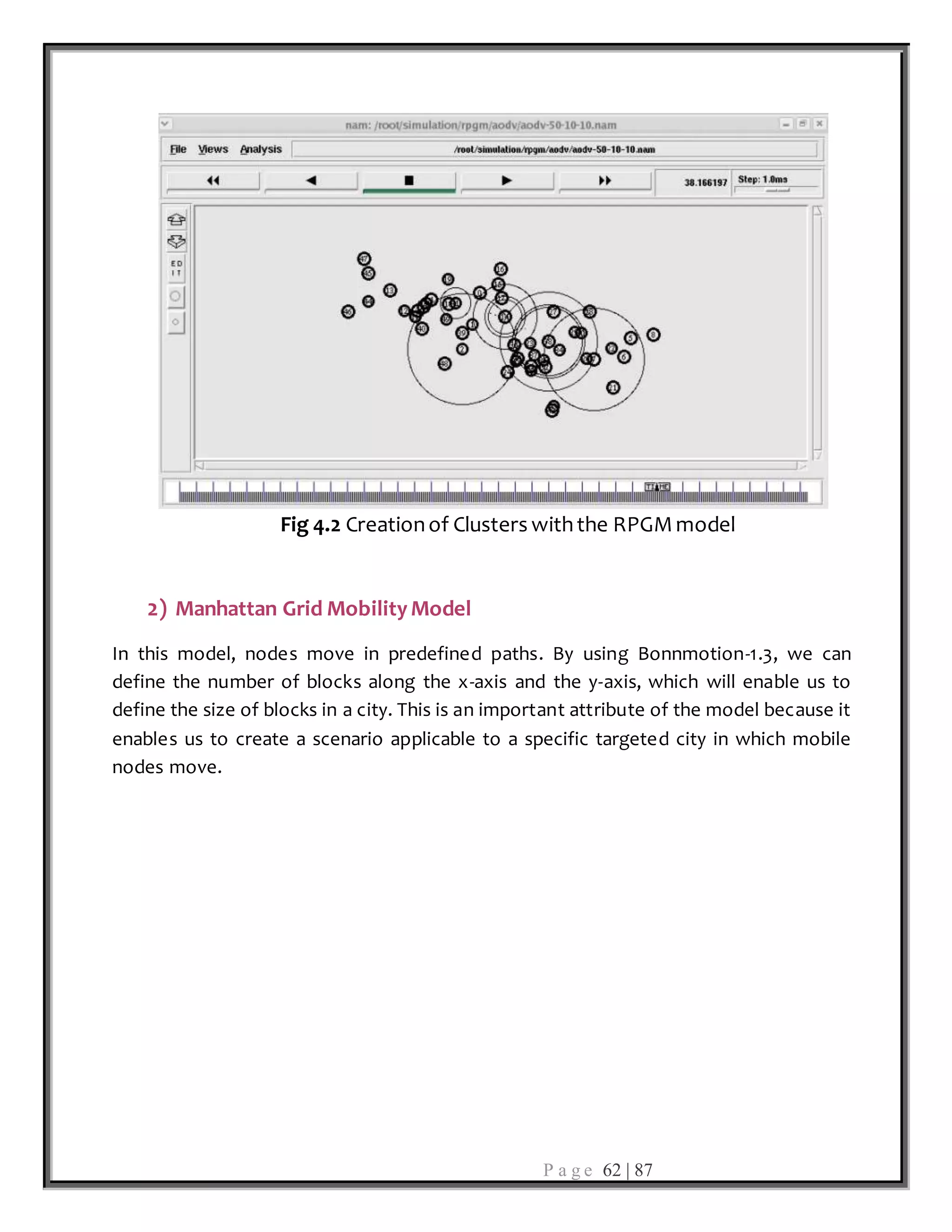 P a g e 62 | 87
Fig 4.2 Creationof Clusters withthe RPGMmodel
2) Manhattan Grid MobilityModel
In this model, nodes move in predefined paths. By using Bonnmotion-1.3, we can
define the number of blocks along the x-axis and the y-axis, which will enable us to
define the size of blocks in a city. This is an important attribute of the model because it
enables us to create a scenario applicable to a specific targeted city in which mobile
nodes move.
 