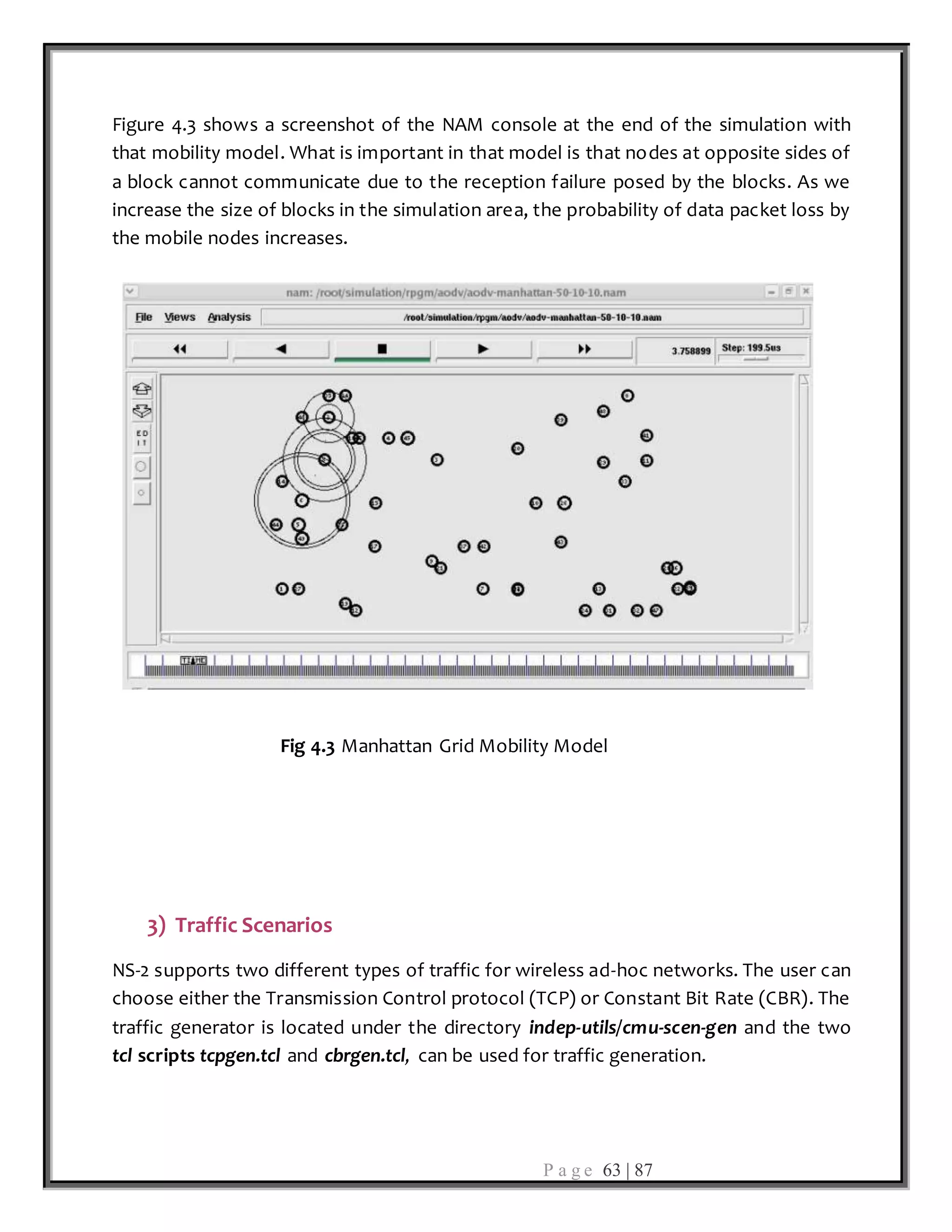 P a g e 63 | 87
Figure 4.3 shows a screenshot of the NAM console at the end of the simulation with
that mobility model. What is important in that model is that nodes at opposite sides of
a block cannot communicate due to the reception failure posed by the blocks. As we
increase the size of blocks in the simulation area, the probability of data packet loss by
the mobile nodes increases.
Fig 4.3 Manhattan Grid Mobility Model
3) Traffic Scenarios
NS-2 supports two different types of traffic for wireless ad-hoc networks. The user can
choose either the Transmission Control protocol (TCP) or Constant Bit Rate (CBR). The
traffic generator is located under the directory indep-utils/cmu-scen-gen and the two
tcl scripts tcpgen.tcl and cbrgen.tcl, can be used for traffic generation.
 