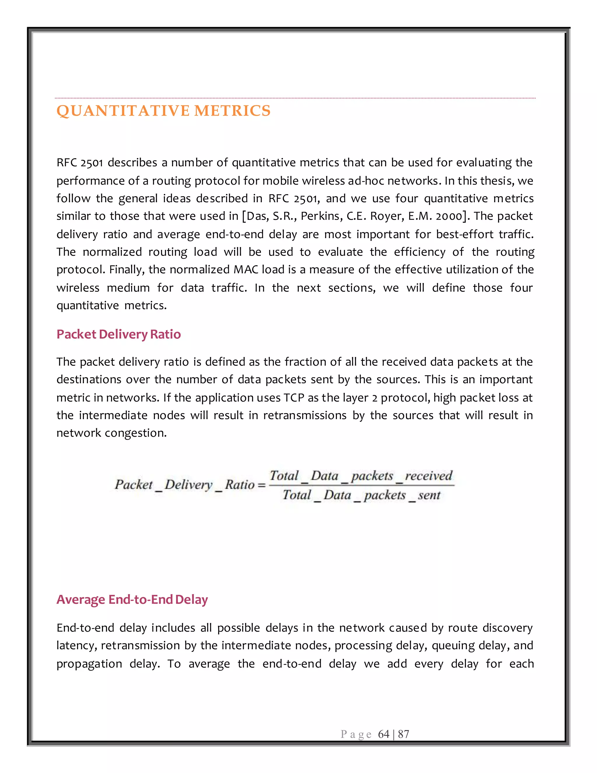 P a g e 64 | 87
QUANTITATIVE METRICS
RFC 2501 describes a number of quantitative metrics that can be used for evaluating the
performance of a routing protocol for mobile wireless ad-hoc networks. In this thesis, we
follow the general ideas described in RFC 2501, and we use four quantitative metrics
similar to those that were used in [Das, S.R., Perkins, C.E. Royer, E.M. 2000]. The packet
delivery ratio and average end-to-end delay are most important for best-effort traffic.
The normalized routing load will be used to evaluate the efficiency of the routing
protocol. Finally, the normalized MAC load is a measure of the effective utilization of the
wireless medium for data traffic. In the next sections, we will define those four
quantitative metrics.
Packet DeliveryRatio
The packet delivery ratio is defined as the fraction of all the received data packets at the
destinations over the number of data packets sent by the sources. This is an important
metric in networks. If the application uses TCP as the layer 2 protocol, high packet loss at
the intermediate nodes will result in retransmissions by the sources that will result in
network congestion.
Average End-to-EndDelay
End-to-end delay includes all possible delays in the network caused by route discovery
latency, retransmission by the intermediate nodes, processing delay, queuing delay, and
propagation delay. To average the end-to-end delay we add every delay for each
 