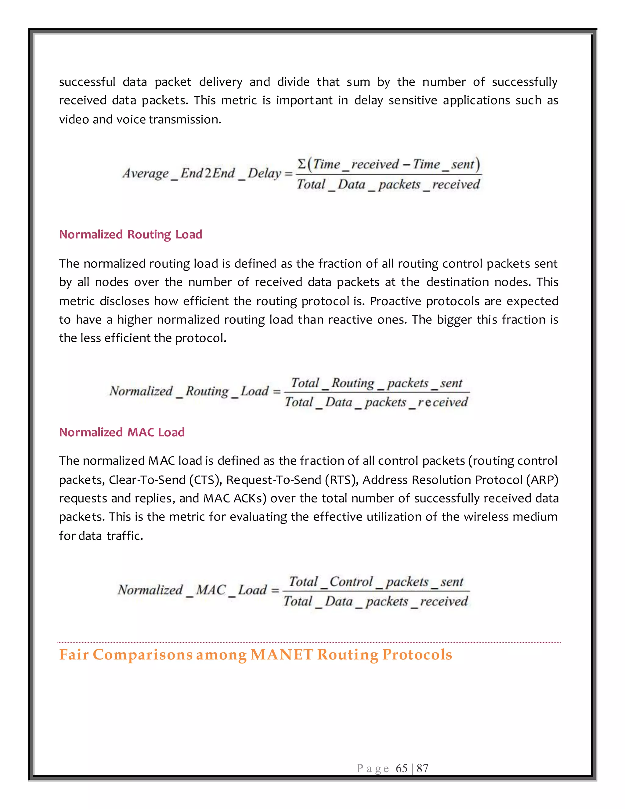 P a g e 65 | 87
successful data packet delivery and divide that sum by the number of successfully
received data packets. This metric is important in delay sensitive applications such as
video and voice transmission.
Normalized Routing Load
The normalized routing load is defined as the fraction of all routing control packets sent
by all nodes over the number of received data packets at the destination nodes. This
metric discloses how efficient the routing protocol is. Proactive protocols are expected
to have a higher normalized routing load than reactive ones. The bigger this fraction is
the less efficient the protocol.
Normalized MAC Load
The normalized MAC load is defined as the fraction of all control packets (routing control
packets, Clear-To-Send (CTS), Request-To-Send (RTS), Address Resolution Protocol (ARP)
requests and replies, and MAC ACKs) over the total number of successfully received data
packets. This is the metric for evaluating the effective utilization of the wireless medium
for data traffic.
Fair Comparisons among MANET Routing Protocols
 