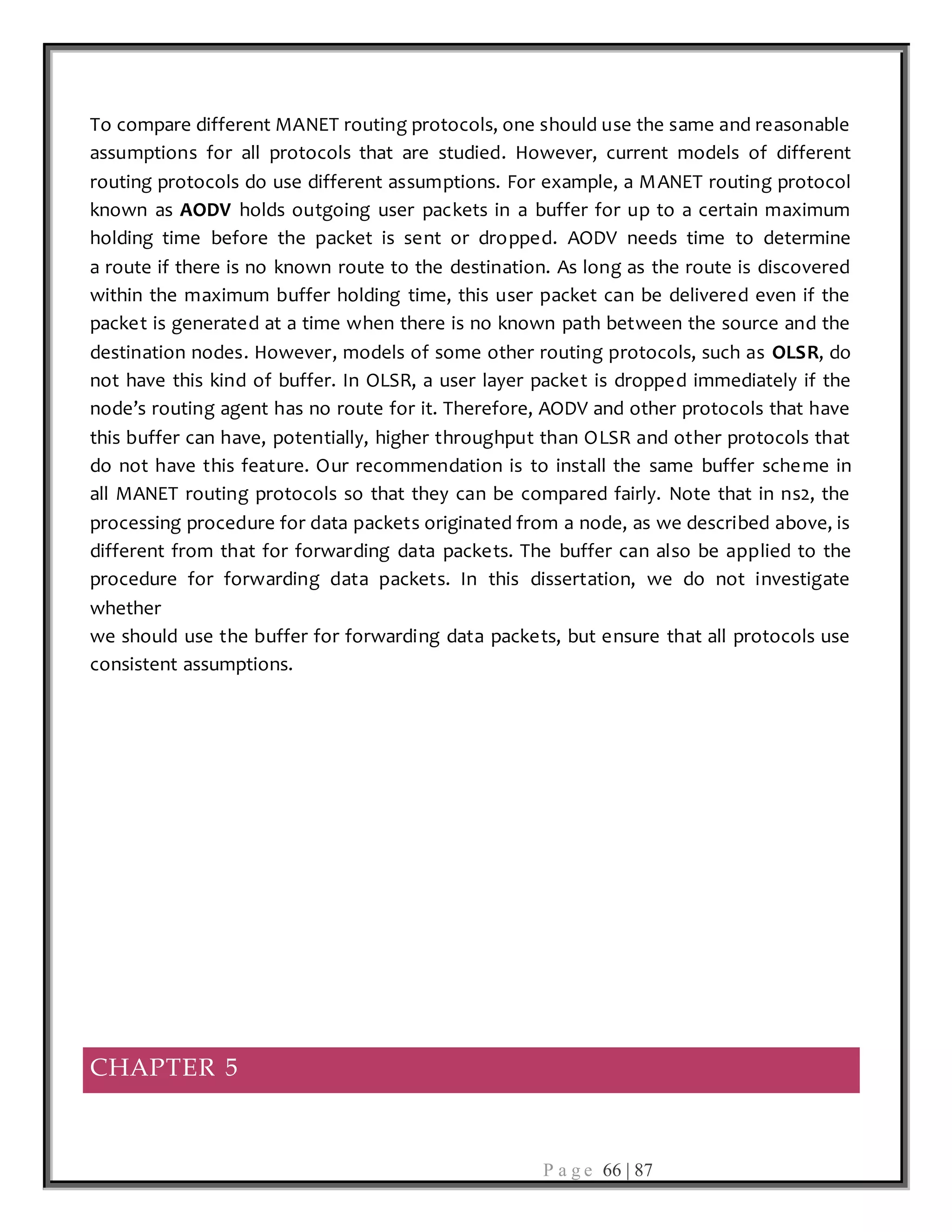 P a g e 66 | 87
To compare different MANET routing protocols, one should use the same and reasonable
assumptions for all protocols that are studied. However, current models of different
routing protocols do use different assumptions. For example, a MANET routing protocol
known as AODV holds outgoing user packets in a buffer for up to a certain maximum
holding time before the packet is sent or dropped. AODV needs time to determine
a route if there is no known route to the destination. As long as the route is discovered
within the maximum buffer holding time, this user packet can be delivered even if the
packet is generated at a time when there is no known path between the source and the
destination nodes. However, models of some other routing protocols, such as OLSR, do
not have this kind of buffer. In OLSR, a user layer packet is dropped immediately if the
node’s routing agent has no route for it. Therefore, AODV and other protocols that have
this buffer can have, potentially, higher throughput than OLSR and other protocols that
do not have this feature. Our recommendation is to install the same buffer scheme in
all MANET routing protocols so that they can be compared fairly. Note that in ns2, the
processing procedure for data packets originated from a node, as we described above, is
different from that for forwarding data packets. The buffer can also be applied to the
procedure for forwarding data packets. In this dissertation, we do not investigate
whether
we should use the buffer for forwarding data packets, but ensure that all protocols use
consistent assumptions.
CHAPTER 5
 