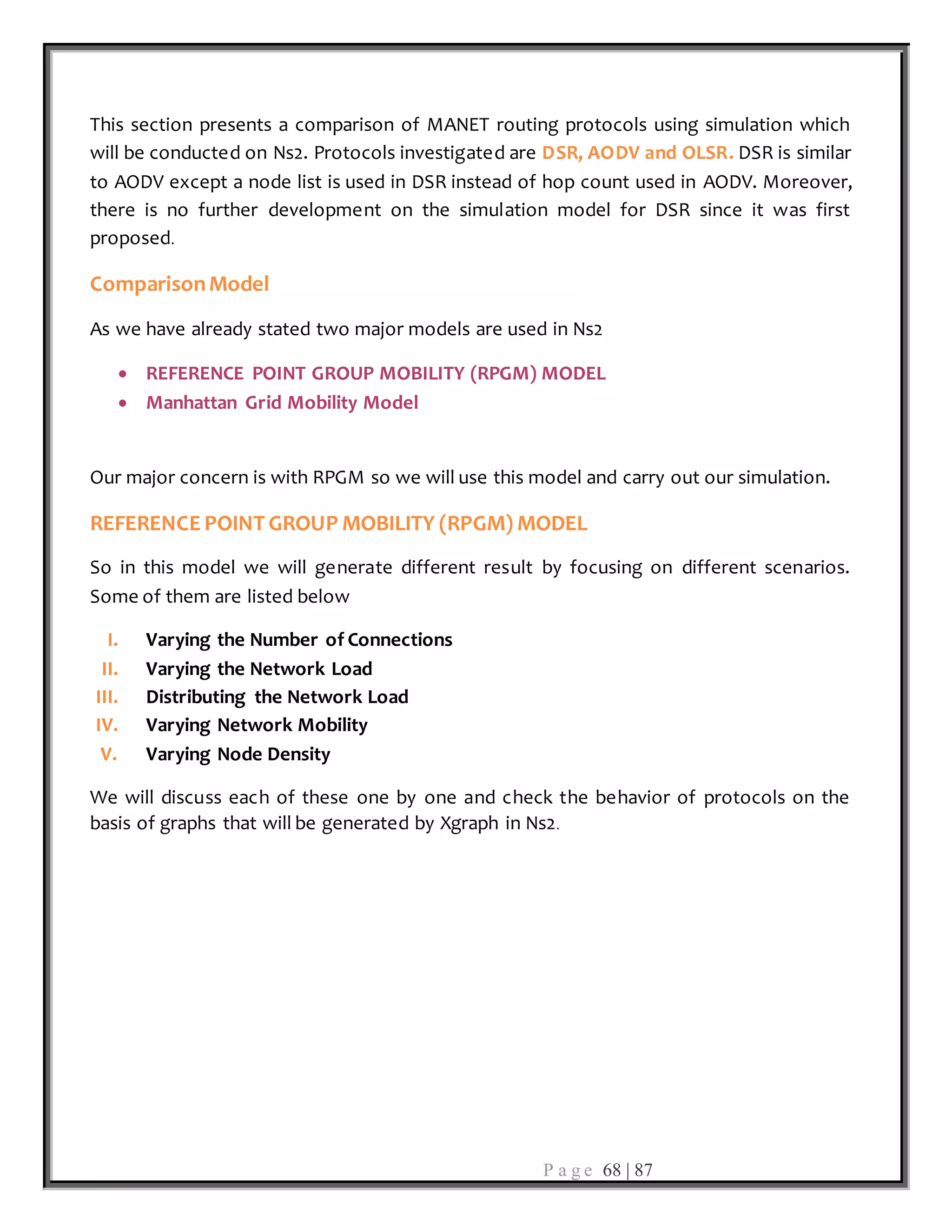 P a g e 68 | 87
This section presents a comparison of MANET routing protocols using simulation which
will be conducted on Ns2. Protocols investigated are DSR, AODV and OLSR. DSR is similar
to AODV except a node list is used in DSR instead of hop count used in AODV. Moreover,
there is no further development on the simulation model for DSR since it was first
proposed.
ComparisonModel
As we have already stated two major models are used in Ns2
 REFERENCE POINT GROUP MOBILITY (RPGM) MODEL
 Manhattan Grid Mobility Model
Our major concern is with RPGM so we will use this model and carry out our simulation.
REFERENCE POINT GROUP MOBILITY (RPGM) MODEL
So in this model we will generate different result by focusing on different scenarios.
Some of them are listed below
I. Varying the Number of Connections
II. Varying the Network Load
III. Distributing the Network Load
IV. Varying Network Mobility
V. Varying Node Density
We will discuss each of these one by one and check the behavior of protocols on the
basis of graphs that will be generated by Xgraph in Ns2.
 