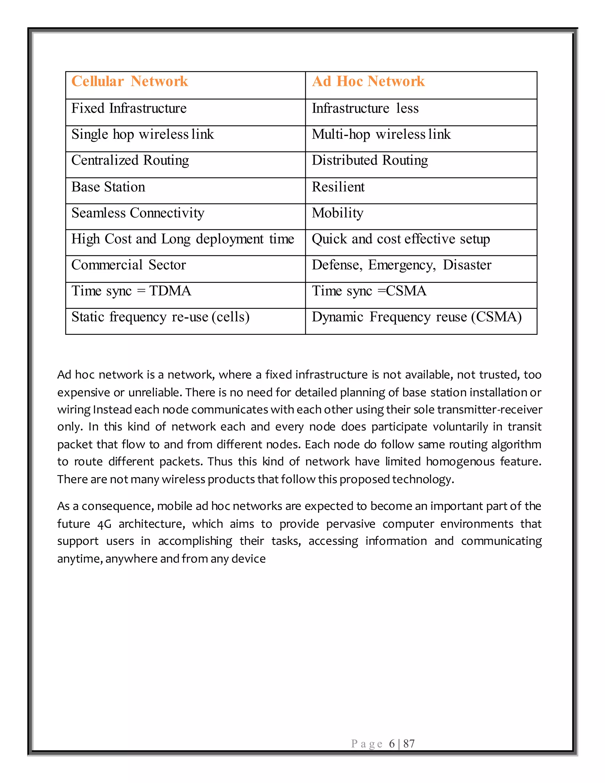 P a g e 6 | 87
Cellular Network Ad Hoc Network
Fixed Infrastructure Infrastructure less
Single hop wireless link Multi-hop wireless link
Centralized Routing Distributed Routing
Base Station Resilient
Seamless Connectivity Mobility
High Cost and Long deployment time Quick and cost effective setup
Commercial Sector Defense, Emergency, Disaster
Time sync = TDMA Time sync =CSMA
Static frequency re-use (cells) Dynamic Frequency reuse (CSMA)
Ad hoc network is a network, where a fixed infrastructure is not available, not trusted, too
expensive or unreliable. There is no need for detailed planning of base station installation or
wiring Instead each node communicates with each other using their sole transmitter-receiver
only. In this kind of network each and every node does participate voluntarily in transit
packet that flow to and from different nodes. Each node do follow same routing algorithm
to route different packets. Thus this kind of network have limited homogenous feature.
There are not many wireless products that follow this proposed technology.
As a consequence, mobile ad hoc networks are expected to become an important part of the
future 4G architecture, which aims to provide pervasive computer environments that
support users in accomplishing their tasks, accessing information and communicating
anytime, anywhere and from any device
 