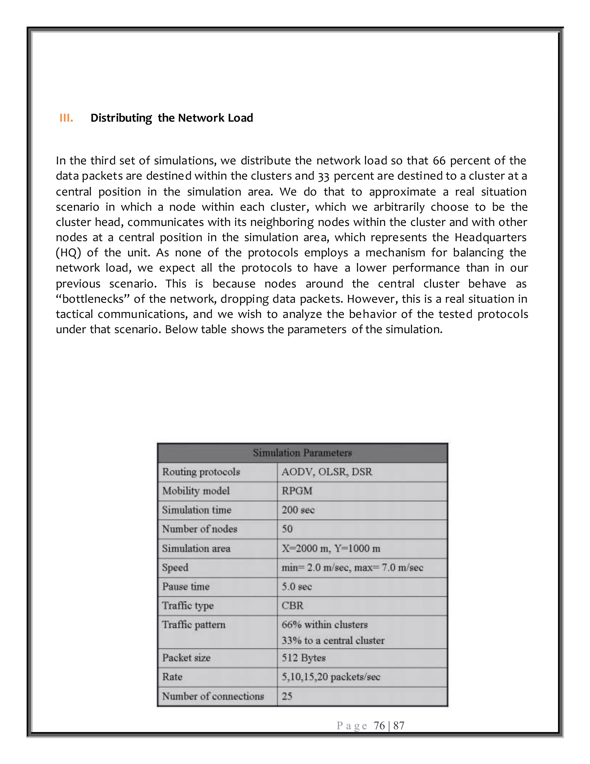 P a g e 76 | 87
III. Distributing the Network Load
In the third set of simulations, we distribute the network load so that 66 percent of the
data packets are destined within the clusters and 33 percent are destined to a cluster at a
central position in the simulation area. We do that to approximate a real situation
scenario in which a node within each cluster, which we arbitrarily choose to be the
cluster head, communicates with its neighboring nodes within the cluster and with other
nodes at a central position in the simulation area, which represents the Headquarters
(HQ) of the unit. As none of the protocols employs a mechanism for balancing the
network load, we expect all the protocols to have a lower performance than in our
previous scenario. This is because nodes around the central cluster behave as
“bottlenecks” of the network, dropping data packets. However, this is a real situation in
tactical communications, and we wish to analyze the behavior of the tested protocols
under that scenario. Below table shows the parameters of the simulation.
 