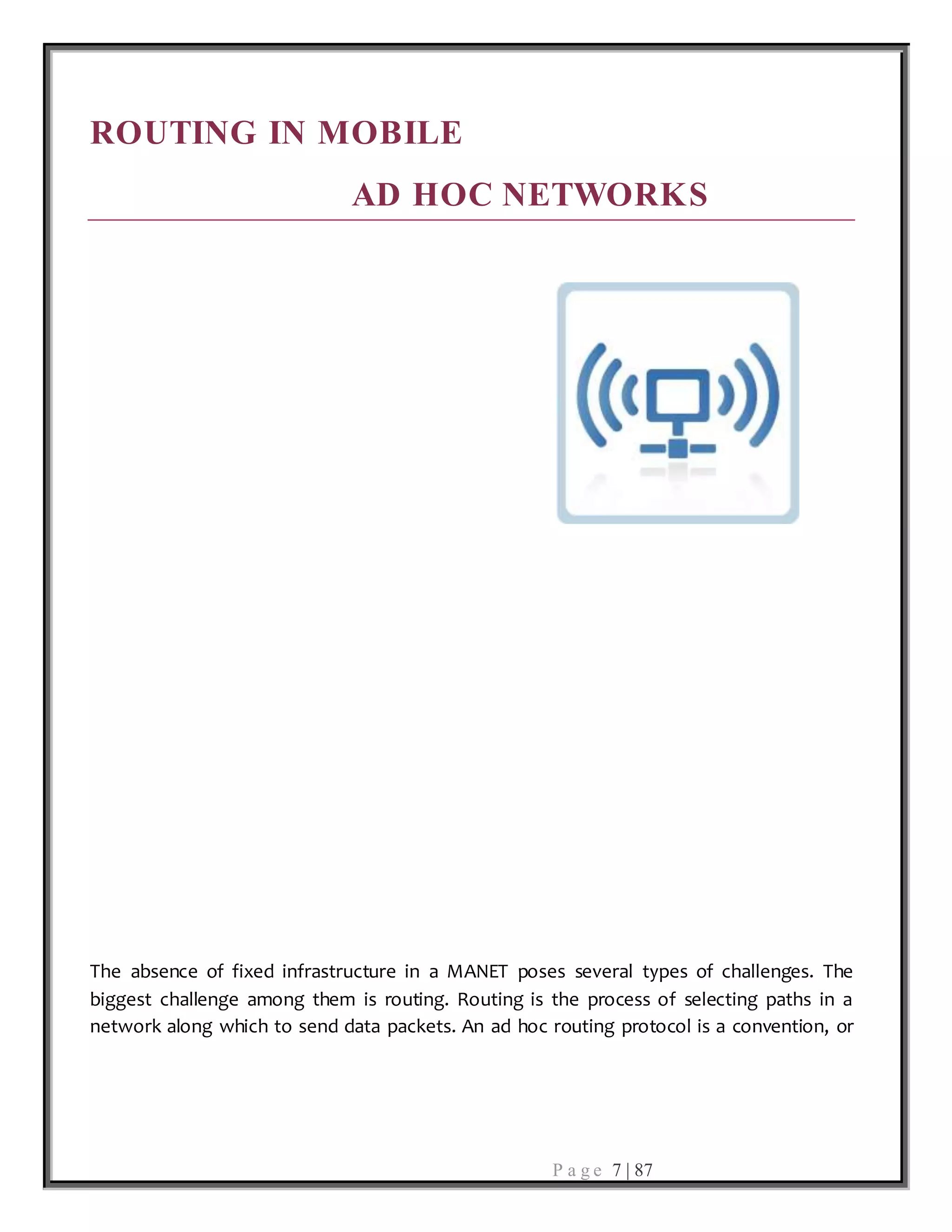 P a g e 7 | 87
ROUTING IN MOBILE
AD HOC NETWORKS
The absence of fixed infrastructure in a MANET poses several types of challenges. The
biggest challenge among them is routing. Routing is the process of selecting paths in a
network along which to send data packets. An ad hoc routing protocol is a convention, or
 