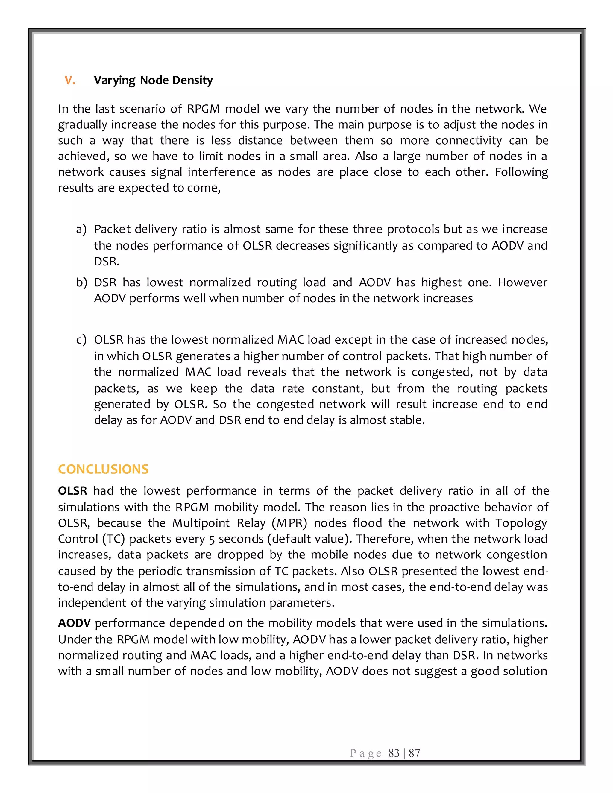 P a g e 83 | 87
V. Varying Node Density
In the last scenario of RPGM model we vary the number of nodes in the network. We
gradually increase the nodes for this purpose. The main purpose is to adjust the nodes in
such a way that there is less distance between them so more connectivity can be
achieved, so we have to limit nodes in a small area. Also a large number of nodes in a
network causes signal interference as nodes are place close to each other. Following
results are expected to come,
a) Packet delivery ratio is almost same for these three protocols but as we increase
the nodes performance of OLSR decreases significantly as compared to AODV and
DSR.
b) DSR has lowest normalized routing load and AODV has highest one. However
AODV performs well when number of nodes in the network increases
c) OLSR has the lowest normalized MAC load except in the case of increased nodes,
in which OLSR generates a higher number of control packets. That high number of
the normalized MAC load reveals that the network is congested, not by data
packets, as we keep the data rate constant, but from the routing packets
generated by OLSR. So the congested network will result increase end to end
delay as for AODV and DSR end to end delay is almost stable.
CONCLUSIONS
OLSR had the lowest performance in terms of the packet delivery ratio in all of the
simulations with the RPGM mobility model. The reason lies in the proactive behavior of
OLSR, because the Multipoint Relay (MPR) nodes flood the network with Topology
Control (TC) packets every 5 seconds (default value). Therefore, when the network load
increases, data packets are dropped by the mobile nodes due to network congestion
caused by the periodic transmission of TC packets. Also OLSR presented the lowest end-
to-end delay in almost all of the simulations, and in most cases, the end-to-end delay was
independent of the varying simulation parameters.
AODV performance depended on the mobility models that were used in the simulations.
Under the RPGM model with low mobility, AODV has a lower packet delivery ratio, higher
normalized routing and MAC loads, and a higher end-to-end delay than DSR. In networks
with a small number of nodes and low mobility, AODV does not suggest a good solution
 